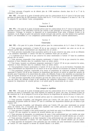.

2 août 2013

JOURNAL OFFICIEL DE LA RÉPUBLIQUE FRANÇAISE

Texte 17 sur 141

2o Toute personne d’acquérir ou de détenir plus de 1 000 munitions classées dans les 6o et 7o de la
catégorie C par arme.
Art. 170. − Est puni de la peine d’amende prévue pour les contraventions de la 4e classe le fait pour toute
personne de détenir plus de 500 munitions classées dans les 6o, 7o et 8o de la catégorie C ou dans le c du 1o de
la catégorie D, sans détenir l’arme correspondante.

Section 2
Commerce de détail
Art. 171. − Est puni de la peine d’amende prévue pour les contraventions de la 5e classe le fait pour toute
personne d’exercer à titre individuel l’activité qui consiste à titre principal ou accessoire en la fabrication, le
commerce, l’échange, la location, la réparation ou la transformation d’une arme, d’élément d’arme et de
munitions, ou de diriger ou gérer une personne morale exerçant cette activité, sans être titulaire d’un agrément
relatif à son honorabilité et à ses compétences professionnelles délivré par l’autorité administrative.

Section 3
Conservation
Art. 172. − Est puni de la peine d’amende prévue pour les contraventions de la 4e classe le fait pour :

1o Toute personne mentionnée à l’article 89 de ne pas conserver un matériel, une arme ou un de ces
éléments qu’elle détient conformément aux dispositions de cet article ;
2o Toute personne responsable d’une association sportive de ne pas conserver une arme, un de ses éléments
et les munitions mentionnés à l’article 116 dans les conditions fixées par cet article ;
3o L’exploitant de tir forain de ne pas conserver les armes mentionnées à l’article 117 dans les conditions
prévues par cet article ;
4o Toute personne responsable d’une entreprise mentionnée à l’article 114 de ne pas conserver les armes,
munitions et leurs éléments dans les conditions fixées au même article ;
5o Tout loueur, locataire ou utilisateur temporaire mentionné à l’article 115 de ne pas conserver les armes,
munitions et leurs éléments dans les conditions fixées au même article ;
6o Tout propriétaire d’armes mentionnées à l’article 115 de ne pas faire, en cas de location, l’inventaire des
armes conformément aux dispositions de cet article ou de ne pas annexer cet inventaire au contrat de location ;
7o Tout propriétaire, dirigeant, responsable d’un musée ou propriétaire de collections présentées au public
mentionné à l’article 118 de ne pas respecter les dispositions que prescrit cet article au regard des mesures de
sécurité, pour l’exposition et la conservation des armes, des éléments d’arme et des munitions ou concernant la
tenue du registre inventaire ou de ne pas le présenter à toute réquisition des représentants de l’administration ;
8o Toute personne responsable d’une entreprise qui teste des armes ou qui se livre à des essais de matériaux
avec des armes, des éléments d’arme et des munitions des catégories mentionnées à l’article 114 de ne pas
respecter les dispositions de sécurité prévues à cet article pour la conservation de ces armes.

Section 4
Port, transport et expédition
Art. 173. − Est puni de la peine d’amende prévue pour les contraventions de la 4e classe le fait pour toute
personne de porter et transporter sans motif légitime un matériel de guerre, une arme, un élément d’arme ou
des munitions du 2o de la catégorie D ou de ne pas observer les dispositions de sécurité prévues à l’article 121.
Art. 174. − Est puni de la peine d’amende prévue pour les contraventions de la 4e classe le fait pour :

1o Toute personne d’expédier, sauf dérogation prévue par l’article 129, une arme et un élément d’arme
mentionnés au premier alinéa de l’article 127 sans se conformer aux dispositions édictées par cet alinéa et par
l’article 129 ;
2o Toute personne d’expédier, sauf dérogation prévue par l’article 128, une arme mentionnée au second
alinéa de l’article 127, à l’exception des armes expédiées sous scellés judiciaires, sans se conformer aux
mesures de sécurité édictées par cet alinéa ;
3o Toute personne d’expédier à titre professionnel par voie ferrée une arme et un élément d’arme mentionnés
à l’article 130 sans respecter les mesures de sécurité édictées par cet article ;
4o Toute personne de transporter, en connaissance de cause, à titre professionnel par voie routière une arme
et un élément d’arme mentionnés à l’article 131 sans respecter les mesures de sécurité édictées par cet article ;
5o Toute personne d’expédier ou de faire transporter à titre professionnel par voie routière une arme et un
élément d’arme mentionnés à l’article 131 sans respecter les mesures de sécurité édictées par cet article ;
6o Toute personne de transporter à titre particulier par voie routière une arme mentionnée au premier alinéa
de l’article 131 sans respecter la mesure de sécurité édictée à cet alinéa ;

.

 