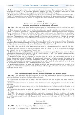 .

2 août 2013

JOURNAL OFFICIEL DE LA RÉPUBLIQUE FRANÇAISE

Texte 17 sur 141

7o Toute personne qui expédie à titre professionnel ou est destinataire d’une arme ou d’un élément d’arme
mentionnés à l’article 132 de laisser par négligence séjourner ces armes et éléments d’arme plus de vingtquatre heures dans les gares et les aéroports et soixante-douze heures dans les ports ;
8o Toute personne agissant à titre professionnel de ne pas se conformer aux conditions de sécurité fixées à
l’article 132 auxquelles doivent satisfaire les opérations de chargement, de déchargement et de transit dans les
gares routières ou ferroviaires, les ports et les aéroports des armes et éléments d’arme mentionnés à cet article.

Section 5
Transfert entre Etats membres de l’Union européenne,
acquisition et détention par un résident d’un Etat membre
Art. 175. − Est puni de la peine d’amende prévue pour les contraventions de la 4e classe le fait pour :

1o Toute personne de ne pas inscrire sur les exemplaires des accords préalables de transfert mentionnés à
l’article 151 et sur les autorisations d’importation mentionnées à l’article 160 les quantités d’armes, d’éléments
d’arme, munitions ou éléments de munition qu’elle a reçus conformément aux dispositions de ces articles ;
2o Toute personne de refuser de présenter le permis, l’autorisation d’importation ou la déclaration de
transfert et l’attestation de transfert ainsi que l’arme, l’élément d’arme, la munition et l’élément de munition
concernés sur réquisition des autorités habilitées conformément aux dispositions des articles 149, 150, 151, 157
et 161 ;
3o Toute personne de céder à un résident d’un autre Etat membre une arme, un élément d’arme, des
munitions ou des éléments de munition chargés de la catégorie C ou du 1o de la catégorie D sans avoir obtenu
le récépissé dans les conditions prévues au I de l’article 140 et à l’article 147.
Art. 176. − Est puni de la peine d’amende prévue pour les contraventions de la 4e classe le fait pour :

1o Toute personne, dans les cas prévus au quatrième alinéa de l’article 142, de ne pas restituer ou de ne pas
faire mettre à jour sa carte européenne d’arme à feu ;
2o Tout résident d’un autre Etat membre de détenir, au cours d’un voyage en France, une arme, un élément
d’arme ou des munitions de la catégorie C ou du 1o de la catégorie D sans y être autorisé conformément aux
dispositions du premier alinéa de l’article 145 ;
3o Tout tireur sportif, dans les cas prévus au deuxième alinéa de l’article 145, soit de détenir une arme ou un
élément d’arme de la catégorie C ou du 1o de la catégorie D mentionné à cet article sans que cette arme ou cet
élément d’arme soit inscrit sur sa carte européenne d’arme à feu, soit de ne pas être en possession de
l’invitation écrite ou de la preuve de son inscription prévue au même alinéa du même article. Il en est de même
de la détention des munitions sans l’autorisation prévue à cet article ;
4o Tout chasseur résident d’un autre Etat membre de détenir une arme de la catégorie C ou du 1o de la
catégorie D mentionnée au deuxième alinéa de l’article 145 sans que cette arme soit inscrite sur sa carte
européenne d’arme à feu.

Section 6
Peines complémentaires applicables aux personnes physiques et aux personnes morales
Art. 177. − Les personnes physiques coupables de l’une des contraventions prévues au présent chapitre
encourent également les peines complémentaires suivantes :

1o L’interdiction de détenir ou de porter, pour une durée de trois ans au plus, une arme soumise à
autorisation ;
2o La confiscation d’une ou de plusieurs armes dont le condamné est propriétaire ou dont il a la libre
disposition ;
3o La confiscation de la chose qui a servi ou était destinée à commettre l’infraction ou de la chose qui en est
le produit ;
4o L’obligation d’accomplir un stage de citoyenneté, selon les modalités prévues par l’article 131-5-1 du
code pénal.
Art. 178. − Les personnes morales déclarées responsables pénalement, dans les conditions prévues par
l’article 121-2 du code pénal, de contraventions définies au présent chapitre encourent, outre l’amende suivant
les modalités prévues par l’article 131-41 du code pénal, la confiscation prévue par le 5o de l’article 131-16 du
même code.

CHAPITRE IX
Dispositions diverses
Art. 179. − Le décret du 9 novembre 2011 susvisé est ainsi modifié :

1o L’article 1er est remplacé par les dispositions suivantes :

.

 