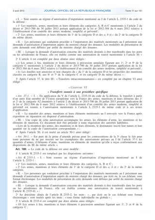 .

2 août 2013

JOURNAL OFFICIEL DE LA RÉPUBLIQUE FRANÇAISE

Texte 17 sur 141

« I. – Sont soumis au régime d’autorisation d’importation mentionné au I de l’article L. 2335-1 du code de
la défense :
« 1o Les matériels, armes, munitions et leurs éléments des catégories A, B et C mentionnés à l’article 2 du
décret no 2013-700 du 30 juillet 2013 portant application de la loi no 2012-304 du 6 mars 2012 relative à
l’établissement d’un contrôle des armes moderne, simplifié et préventif ;
« 2o Les armes, munitions et leurs éléments du 1o de la catégorie D et des a, b et c du 2o de la catégorie D
du même décret.
« II. – Les personnes qui souhaitent procéder à l’importation des matériels mentionnés au I présentent une
demande d’autorisation d’importation auprès du ministre chargé des douanes. Les modalités de présentation de
cette demande sont définies par arrêté du ministre chargé des douanes.
« III. – Lorsque la demande d’autorisation concerne des matériels destinés à être transbordés dans les ports
ou les aérodromes de France, elle est établie comme une autorisation de transit mentionnée à l’article 44. »
2o L’article 4 est complété par deux alinéas ainsi rédigés :
« j) Les armes à feu, munitions et leurs éléments à percussion annulaire figurant aux 1o, 2o et 8o de la
catégorie C mentionnés à l’article 2 du décret no 2013-700 du 30 juillet 2013 portant application de la loi
no 2012-304 du 6 mars 2012 relative à l’établissement d’un contrôle des armes moderne, simplifié et préventif ;
« h) Les douilles non amorcées et non chargées du c du 1o de la catégorie D et les projectiles des munitions
classées en catégorie B, aux 6o et 7o de la catégorie C et en catégorie D du même décret. » ;
3o Après l’article 37, le titre III : « Transferts intracommunautaires » est complété par un chapitre VI ainsi
rédigé :

« CHAPITRE VI
« Transferts soumis à une procédure spécifique
« Art. 37-1. − I. – En application du V de l’article L. 2335-10 du code de la défense, le transfert à partir
d’un autre Etat membre de l’Union européenne vers la France des armes, munitions et leurs éléments des 1o
et 2o de la catégorie A2 énumérés à l’article 2 du décret no 2013-700 du 30 juillet 2013 portant application de
la loi no 2012-304 du 6 mars 2012 relative à l’établissement d’un contrôle des armes moderne, simplifié et
préventif est soumis à l’autorisation mentionnée à l’article L. 2335-1 du même code et à ses textes
d’application.
« II. – Le transfert des armes, munitions et leurs éléments mentionnés au I renvoyés vers la France après
exposition ou réparation est dispensé d’autorisation.
« III. – Une copie de cette autorisation accompagne les armes, les éléments d’arme, les munitions et les
éléments de munition. Ce document doit être présenté à toute réquisition des autorités habilitées.
« Lors de la réception des armes, des munitions et de leurs éléments, le destinataire inscrit leur nature et leur
quantité sur la copie de l’autorisation correspondante. » ;
4o Après l’article 50, il est inséré un article 50-1 ainsi rédigé :
« Art. 50-1. − Est puni de la peine d’amende prévue pour les contraventions de la 5e classe le fait pour
toute personne de ne pas inscrire sur les exemplaires des autorisations prévues au I de l’article 37-1 les
quantités d’armes, d’éléments d’arme, munitions ou éléments de munition qu’elle a reçus conformément aux
dispositions du III du même article. »
Art. 180. − Le code de la défense est ainsi modifié :
1o L’article R. 2335-1 est remplacé par les dispositions suivantes :
« Art. R. 2335-1. − I. – Sont soumis au régime d’autorisation d’importation mentionné au I de
l’article L. 2335-1 :
« 1o Les matériels, armes, munitions et leurs éléments des catégories A, B et C ;
« 2o Les armes, munitions et leurs éléments du 1o de la catégorie D et des a, b et c du 2o de la même
catégorie.
« II. – Les personnes qui souhaitent procéder à l’importation des matériels mentionnés au I présentent une
demande d’autorisation d’importation auprès du ministre chargé des douanes, par écrit ou, le cas échéant, sous
format électronique. Les modalités de présentation de cette demande sont définies par arrêté du ministre chargé
des douanes.
« III. – Lorsque la demande d’autorisation concerne des matériels destinés à être transbordés dans les ports
ou les aérodromes de France, elle est établie comme une autorisation de transit mentionnée à
l’article R. 2335-41. » ;
2o Au deuxième alinéa de l’article R. 2335-2, les mots : « , par écrit ou le cas échéant sous format
électronique » sont insérés après les mots : « sous forme individuelle ou globale » ;
3o L’article R. 2335-4 est complété par deux alinéas ainsi rédigés :
« 10o Les armes à feu, munitions et leurs éléments à percussion annulaire figurant aux 1o, 2o et 8o de la
catégorie C ;

.

 