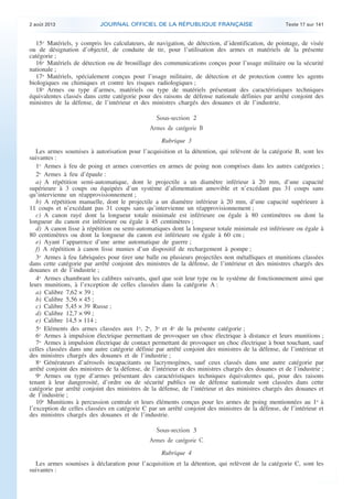 .

2 août 2013

JOURNAL OFFICIEL DE LA RÉPUBLIQUE FRANÇAISE

Texte 17 sur 141

15o Matériels, y compris les calculateurs, de navigation, de détection, d’identification, de pointage, de visée
ou de désignation d’objectif, de conduite de tir, pour l’utilisation des armes et matériels de la présente
catégorie ;
16o Matériels de détection ou de brouillage des communications conçus pour l’usage militaire ou la sécurité
nationale ;
17o Matériels, spécialement conçus pour l’usage militaire, de détection et de protection contre les agents
biologiques ou chimiques et contre les risques radiologiques ;
18o Armes ou type d’armes, matériels ou type de matériels présentant des caractéristiques techniques
équivalentes classés dans cette catégorie pour des raisons de défense nationale définies par arrêté conjoint des
ministres de la défense, de l’intérieur et des ministres chargés des douanes et de l’industrie.

Sous-section 2
Armes de catégorie B
Rubrique 3
Les armes soumises à autorisation pour l’acquisition et la détention, qui relèvent de la catégorie B, sont les
suivantes :
1o Armes à feu de poing et armes converties en armes de poing non comprises dans les autres catégories ;
2o Armes à feu d’épaule :
a) A répétition semi-automatique, dont le projectile a un diamètre inférieur à 20 mm, d’une capacité
supérieure à 3 coups ou équipées d’un système d’alimentation amovible et n’excédant pas 31 coups sans
qu’intervienne un réapprovisionnement ;
b) A répétition manuelle, dont le projectile a un diamètre inférieur à 20 mm, d’une capacité supérieure à
11 coups et n’excédant pas 31 coups sans qu’intervienne un réapprovisionnement ;
c) A canon rayé dont la longueur totale minimale est inférieure ou égale à 80 centimètres ou dont la
longueur du canon est inférieure ou égale à 45 centimètres ;
d) A canon lisse à répétition ou semi-automatiques dont la longueur totale minimale est inférieure ou égale à
80 centimètres ou dont la longueur du canon est inférieure ou égale à 60 cm ;
e) Ayant l’apparence d’une arme automatique de guerre ;
f) A répétition à canon lisse munies d’un dispositif de rechargement à pompe ;
3o Armes à feu fabriquées pour tirer une balle ou plusieurs projectiles non métalliques et munitions classées
dans cette catégorie par arrêté conjoint des ministres de la défense, de l’intérieur et des ministres chargés des
douanes et de l’industrie ;
4o Armes chambrant les calibres suivants, quel que soit leur type ou le système de fonctionnement ainsi que
leurs munitions, à l’exception de celles classées dans la catégorie A :
a) Calibre 7,62 × 39 ;
b) Calibre 5,56 × 45 ;
c) Calibre 5,45 × 39 Russe ;
d) Calibre 12,7 × 99 ;
e) Calibre 14,5 × 114 ;
5o Eléments des armes classées aux 1o, 2o, 3o et 4o de la présente catégorie ;
6o Armes à impulsion électrique permettant de provoquer un choc électrique à distance et leurs munitions ;
7o Armes à impulsion électrique de contact permettant de provoquer un choc électrique à bout touchant, sauf
celles classées dans une autre catégorie définie par arrêté conjoint des ministres de la défense, de l’intérieur et
des ministres chargés des douanes et de l’industrie ;
8o Générateurs d’aérosols incapacitants ou lacrymogènes, sauf ceux classés dans une autre catégorie par
arrêté conjoint des ministres de la défense, de l’intérieur et des ministres chargés des douanes et de l’industrie ;
9o Armes ou type d’armes présentant des caractéristiques techniques équivalentes qui, pour des raisons
tenant à leur dangerosité, d’ordre ou de sécurité publics ou de défense nationale sont classées dans cette
catégorie par arrêté conjoint des ministres de la défense, de l’intérieur et des ministres chargés des douanes et
de l’industrie ;
10o Munitions à percussion centrale et leurs éléments conçus pour les armes de poing mentionnées au 1o à
l’exception de celles classées en catégorie C par un arrêté conjoint des ministres de la défense, de l’intérieur et
des ministres chargés des douanes et de l’industrie.

Sous-section 3
Armes de catégorie C
Rubrique 4
Les armes soumises à déclaration pour l’acquisition et la détention, qui relèvent de la catégorie C, sont les
suivantes :

.

 