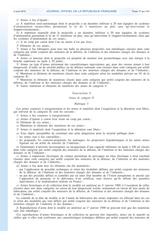 .

2 août 2013

JOURNAL OFFICIEL DE LA RÉPUBLIQUE FRANÇAISE

Texte 17 sur 141

1o Armes à feu d’épaule :
a) A répétition semi-automatique dont le projectile a un diamètre inférieur à 20 mm équipées de systèmes
d’alimentation inamovibles permettant le tir de 3 munitions au plus sans qu’intervienne le
réapprovisionnement ;
b) A répétition manuelle dont le projectile a un diamètre inférieur à 20 mm équipées de systèmes
d’alimentation permettant le tir de 11 munitions au plus, sans qu’intervienne le réapprovisionnement, ainsi que
les systèmes d’alimentation de ces armes ;
c) A un coup par canon dont l’un au moins n’est pas lisse ;
2o Eléments de ces armes ;
3o Armes à feu fabriquées pour tirer une balle ou plusieurs projectiles non métalliques classées dans cette
catégorie par arrêté conjoint des ministres de la défense, de l’intérieur et des ministres chargés des douanes et
de l’industrie ;
4o Armes et lanceurs dont le projectile est propulsé de manière non pyrotechnique avec une énergie à la
bouche supérieure ou égale à 20 joules ;
5o Armes ou type d’armes présentant des caractéristiques équivalentes qui, pour des raisons tenant à leur
dangerosité, d’ordre ou de sécurité publics ou de défense nationale sont classées dans cette catégorie par arrêté
conjoint des ministres de la défense, de l’intérieur et des ministres chargés des douanes et de l’industrie ;
6o Munitions et éléments de munitions classés dans cette catégorie selon les modalités prévues au 10o de la
catégorie B ;
7o Munitions et éléments de munitions classés dans cette catégorie par arrêté conjoint des ministres de la
défense, de l’intérieur et des ministres chargés des douanes et de l’industrie ;
8o Autres munitions et éléments de munitions des armes de catégorie C.

Sous-section 4
Armes de catégorie D
Rubrique 5
Les armes soumises à enregistrement et les armes et matériels dont l’acquisition et la détention sont libres,
qui relèvent de la catégorie D, sont les suivants :
1o Armes à feu soumises à enregistrement :
a) Armes d’épaule à canon lisse tirant un coup par canon ;
b) Eléments de ces armes ;
c) Munitions et éléments des munitions de ces armes ;
2o Armes et matériels dont l’acquisition et la détention sont libres :
a) Tous objets susceptibles de constituer une arme dangereuse pour la sécurité publique dont :
– les armes non à feu camouflées ;
– les poignards, les couteaux-poignards, les matraques, les projecteurs hypodermiques et les autres armes
figurant sur un arrêté du ministre de l’intérieur ;
b) Générateurs d’aérosols lacrymogènes ou incapacitants d’une capacité inférieure ou égale à 100 ml classés
dans cette catégorie par arrêté conjoint des ministres de la défense, de l’intérieur et des ministres chargés des
douanes et de l’industrie ;
c) Armes à impulsions électriques de contact permettant de provoquer un choc électrique à bout touchant
classées dans cette catégorie par arrêté conjoint des ministres de la défense, de l’intérieur et des ministres
chargés des douanes et de l’industrie ;
d) Armes à feu dont tous les éléments ont été neutralisés :
– par l’application de procédés techniques et selon des modalités définies par arrêté conjoint des ministres
de la défense, de l’intérieur et des ministres chargés des douanes et de l’industrie ;
– ou par des procédés définis et contrôlés par un autre Etat membre de l’Union européenne et attestés par
l’apposition de poinçons et la délivrance d’un certificat, sous réserve qu’ils offrent des garanties
équivalentes à la neutralisation réalisée en France ;
e) Armes historiques et de collection dont le modèle est antérieur au 1er janvier 1900, à l’exception de celles
classées dans une autre catégorie, en raison de leur dangerosité avérée, notamment en raison de leur année de
fabrication, par arrêté conjoint des ministres de la défense, de l’intérieur et des ministres chargés des douanes
et de l’industrie ;
Le contrôle de la date du modèle et de l’année de fabrication des armes importées est effectué dans les cas
et selon des modalités qui sont définis par arrêté conjoint des ministres de la défense et de l’intérieur et des
ministres chargés de l’industrie et des douanes ;
f) Reproductions d’arme dont le modèle est antérieur au 1er janvier 1900 ne pouvant tirer que des munitions
sans étui métallique ;
Ces reproductions d’armes historiques et de collection ne peuvent être importées, mises sur le marché ou
cédées que si elles sont conformes aux caractéristiques techniques définies par arrêté conjoint des ministres de

.

 