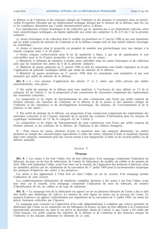 .

2 août 2013

JOURNAL OFFICIEL DE LA RÉPUBLIQUE FRANÇAISE

Texte 17 sur 141

la défense et de l’intérieur et des ministres chargés de l’industrie et des douanes et constatées dans un procèsverbal d’expertise effectuée par un établissement technique désigné par le ministre de la défense, dans les cas
et les conditions déterminés par l’arrêté interministériel prévu ci-dessus.
Les reproductions d’armes historiques et de collection qui ne satisfont pas à ces dispositions relèvent, selon
leurs caractéristiques techniques, du régime applicable aux armes des catégories A, B, et C du 1o de la présente
catégorie ;
g) Armes historiques et de collection dont le modèle est postérieur au 1er janvier 1900 et qui sont énumérées
par un arrêté conjoint du ministre de l’intérieur et de la défense compte tenu de leur intérêt culturel, historique
ou scientifique ;
h) Armes et lanceurs dont le projectile est propulsé de manière non pyrotechnique avec une énergie à la
bouche comprise entre 2 et 20 joules ;
i) Armes conçues exclusivement pour le tir de munitions à blanc, à gaz ou de signalisation et non
convertibles pour le tir d’autres projectiles et les munitions de ces armes ;
j) Munitions et éléments de munition à poudre noire utilisables dans les armes historiques et de collection
ainsi que les munitions des armes du h de la présente catégorie ;
k) Matériels de guerre antérieurs au 1er janvier 1946 et dont les armements sont rendus impropres au tir par
l’application de procédés techniques définis par arrêté du ministre de la défense ;
l) Matériels de guerre postérieurs au 1er janvier 1946 dont les armements sont neutralisés et qui sont
énumérés par arrêté du ministre de la défense.
Art. 3. − I. – Les mesures d’application des articles 1er et 2, autres que celles prévues par arrêtés

interministériels, sont prises :

1o Par arrêté du ministre de la défense pour tous matériels, à l’exclusion de ceux définis au 13o de la
catégorie A2 de l’article 2, sur la proposition d’une commission de classement comprenant des représentants
des ministères concernés ;
La composition et les règles de fonctionnement de cette commission sont fixées par arrêté conjoint du
Premier ministre, des ministres de l’intérieur, de la défense et de la justice et des ministres chargés de
l’industrie et des entreprises et du développement économique, des douanes, de l’environnement et de la
jeunesse et des sports ;
2o Par arrêté du ministre de la défense, sur proposition d’une commission comprenant des représentants des
ministères concernés et de l’Agence nationale de la sécurité des systèmes d’information pour les moyens de
cryptologie mentionnés au 13o de la catégorie A2 de l’article 2.
La composition et les règles de fonctionnement de cette commission sont fixées par arrêté conjoint du
Premier ministre et des ministres de la défense, de l’intérieur et des affaires étrangères.
II. – Pour classer les armes, éléments d’arme et munitions dans une catégorie déterminée, les arrêtés
prennent en compte des caractéristiques équivalentes à celles des armes, éléments d’arme et munitions figurant
dans cette catégorie, notamment pour des raisons tenant à leur dangerosité, d’ordre ou de sécurité publics ou de
défense nationale.

Section 3
Marquage
Art. 4. − Les armes à feu font l’objet, lors de leur fabrication, d’un marquage comportant l’indication du
fabricant, du pays ou du lieu de fabrication, de l’année de fabrication, du modèle, du calibre et du numéro de
série. Elles font également l’objet, avant leur mise sur le marché, de l’apposition des poinçons d’épreuves selon
les modalités prévues par les stipulations de la convention du 1er juillet 1969 pour la reconnaissance réciproque
des poinçons d’épreuves des armes à feu portatives.
Les armes à feu appartenant à l’Etat font en outre l’objet, en cas de cession, d’un marquage portant
l’indication de cette cession.
Les conditionnements élémentaires de munitions complètes destinées à des armes à feu font l’objet, avant
leur mise sur le marché, d’un marquage comportant l’indication du nom du fabricant, du numéro
d’identification du lot, du calibre et du type de munitions.
Art. 5. − Le marquage lors de la fabrication est apposé sur un ou plusieurs éléments de l’arme à feu et doit
être lisible sans démontage de celle-ci. Le numéro de série figure au moins sur la carcasse de l’arme. Le
poinçon d’épreuve est apposé, conformément aux stipulations de la convention du 1er juillet 1969, sur toutes les
pièces fortement sollicitées par l’épreuve.
Le marquage peut consister en l’apposition d’un code alphanumérique à condition que celui-ci permette de
déterminer que l’arme ou les munitions ont été fabriquées en France ou dans un Etat adhérent à la Commission
internationale permanente ou, dans le cas prévu au deuxième alinéa de l’article 4, que l’arme a été cédée par
l’Etat français. Un arrêté conjoint des ministres de la défense et de l’intérieur et des ministres chargés de
l’industrie et des douanes détermine les éléments de ce code.

.

 