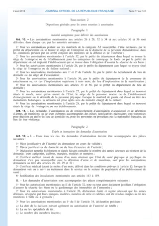.

2 août 2013

JOURNAL OFFICIEL DE LA RÉPUBLIQUE FRANÇAISE

Texte 17 sur 141

Sous-section 2
Dispositions générales pour les armes soumises à autorisation

Paragraphe 1
Autorité compétente pour délivrer des autorisations
Art. 10. − Les autorisations mentionnées aux articles 26 à 28, 32 à 34 et aux articles 36 et 56 sont
délivrées, dans chaque cas, par les autorités suivantes :

1o Pour les autorisations portant sur les matériels de la catégorie A2 susceptibles d’être déclassés, par le
préfet du département où se trouve le siège de l’entreprise ou le domicile de la personne demanderesse, dans
les conditions prévues par un arrêté conjoint des ministres de la défense et de l’intérieur ;
2o Pour les autorisations mentionnées à l’article 32, par le préfet du département dans lequel se trouve le
siège de l’entreprise ou de l’établissement pour les entreprises de convoyage de fonds ou par le préfet du
département où est implanté l’établissement qui se trouve dans l’obligation d’assurer la sécurité de ses biens ;
3o Pour les autorisations mentionnées à l’article 26, par le préfet du département dans lequel se trouve situé
le siège de l’entreprise ou du théâtre national ;
4o Pour les autorisations mentionnées aux 1o et 2o de l’article 34, par le préfet du département du lieu de
domicile ou du siège de l’association ;
5o Pour les autorisations mentionnées à l’article 36, par le préfet du département de la commune de
rattachement ou, en cas d’implantation supérieure à trois mois, du lieu d’implantation de la manifestation ;
6o Pour les autorisations mentionnées aux articles 33 et 56, par le préfet du département du lieu de
domicile ;
7o Pour les autorisations mentionnées à l’article 27, par le préfet du département dans lequel se trouvent
situés le musée, autre qu’un musée de l’Etat, le siège de la personne morale ou de l’établissement
d’enseignement ou le domicile de la personne physique. Lorsque le matériel de guerre est classé au titre des
monuments historiques, la décision est prise après avis du ministre chargé de la culture ;
8o Pour les autorisations mentionnées à l’article 28, par le préfet du département dans lequel se trouvent
situés le siège de l’entreprise ou ses établissements.
Art. 11. − Les demandes d’autorisation ou de renouvellement d’autorisation d’acquisition et de détention
d’armes, de munitions ou de leurs éléments accompagnées des pièces justificatives nécessaires sont transmises
pour décision au préfet du lieu de domicile ou, pour les personnes ne possédant pas la nationalité française, du
lieu de leur résidence.

Paragraphe 2
Dépôt et instruction des demandes d’autorisation
Art. 12. − I. – Dans tous les cas, les demandes d’autorisation doivent être accompagnées des pièces

suivantes :

1o Pièce justificative de l’identité du demandeur en cours de validité ;
2o Pièces justificatives du domicile ou du lieu d’exercice de l’activité ;
3o Déclaration remplie lisiblement et signée faisant connaître le nombre des armes détenues au moment de la
demande, leurs catégories, calibres, marques, modèles et numéros ;
4o Certificat médical datant de moins d’un mois attestant que l’état de santé physique et psychique du
demandeur n’est pas incompatible avec la détention d’arme et de munitions, sauf pour les autorisations
demandées au titre des articles 26, 28, 29 et 32 ;
5o Certificat médical datant de moins d’un mois, délivré dans les conditions prévues à l’article 13, lorsque le
demandeur suit ou a suivi un traitement dans le service ou le secteur de psychiatrie d’un établissement de
santé ;
6o Justification des installations mentionnées aux articles 113 à 119.
II. – Les demandes d’autorisation sont accompagnées des pièces complémentaires suivantes :
1o Pour les autorisations mentionnées au II de l’article 32, note ou tout autre document justifiant l’obligation
d’assurer la sécurité des biens ou le gardiennage des immeubles de l’entreprise ;
2o Pour les autorisations mentionnées à l’article 26, déclaration écrite et signée attestant que les armes
détenues, désignées par leurs marques, modèles, numéros de série et calibres, ont été rendues inaptes au tir des
munitions à balle ou à grenaille ;
3o
a)
b)
c)

Pour les autorisations mentionnées au 1o du I de l’article 34, déclaration précisant :
La date de la décision portant agrément ou autorisation de l’autorité de tutelle ;
La ou les spécialités de tir ;
Le nombre des membres inscrits ;

.

 