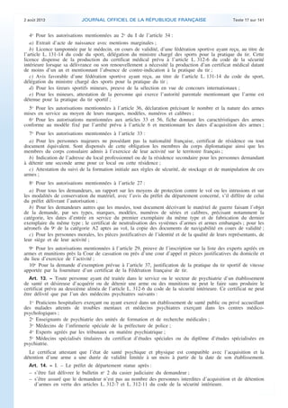 .

2 août 2013

JOURNAL OFFICIEL DE LA RÉPUBLIQUE FRANÇAISE

Texte 17 sur 141

4o Pour les autorisations mentionnées au 2o du I de l’article 34 :
a) Extrait d’acte de naissance avec mentions marginales ;
b) Licence tamponnée par le médecin, en cours de validité, d’une fédération sportive ayant reçu, au titre de
l’article L. 131-14 du code du sport, délégation du ministre chargé des sports pour la pratique du tir. Cette
licence dispense de la production du certificat médical prévu à l’article L. 312-6 du code de la sécurité
intérieure lorsque sa délivrance ou son renouvellement a nécessité la production d’un certificat médical datant
de moins d’un an et mentionnant l’absence de contre-indication à la pratique du tir ;
c) Avis favorable d’une fédération sportive ayant reçu, au titre de l’article L. 131-14 du code du sport,
délégation du ministre chargé des sports pour la pratique du tir ;
d) Pour les tireurs sportifs mineurs, preuve de la sélection en vue de concours internationaux ;
e) Pour les mineurs, attestation de la personne qui exerce l’autorité parentale mentionnant que l’arme est
détenue pour la pratique du tir sportif ;
5o Pour les autorisations mentionnées à l’article 36, déclaration précisant le nombre et la nature des armes
mises en service au moyen de leurs marques, modèles, numéros et calibres ;
6o Pour les autorisations mentionnées aux articles 33 et 56, fiche donnant les caractéristiques des armes
conforme au modèle fixé par l’arrêté prévu à l’article 6 et mentionnant les dates d’acquisition des armes ;
7o Pour les autorisations mentionnées à l’article 33 :
a) Pour les personnes majeures ne possédant pas la nationalité française, certificat de résidence ou tout
document équivalent. Sont dispensés de cette obligation les membres du corps diplomatique ainsi que les
membres du corps consulaire admis à l’exercice de leur activité sur le territoire français ;
b) Indication de l’adresse du local professionnel ou de la résidence secondaire pour les personnes demandant
à détenir une seconde arme pour ce local ou cette résidence ;
c) Attestation du suivi de la formation initiale aux règles de sécurité, de stockage et de manipulation de ces
armes ;
8o Pour les autorisations mentionnées à l’article 27 :
a) Pour tous les demandeurs, un rapport sur les moyens de protection contre le vol ou les intrusions et sur
les modalités de conservation du matériel, avec l’avis du préfet du département concerné, s’il diffère de celui
du préfet délivrant l’autorisation ;
b) Pour les demandeurs autres que les musées, tout document décrivant le matériel de guerre faisant l’objet
de la demande, par ses types, marques, modèles, numéros de séries et calibres, précisant notamment la
catégorie, les dates d’entrée en service du premier exemplaire du même type et de fabrication du dernier
exemplaire du même type ; le certificat de neutralisation des systèmes d’armes et armes embarqués ; pour les
aéronefs du 9o de la catégorie A2 aptes au vol, la copie des documents de navigabilité en cours de validité ;
c) Pour les personnes morales, les pièces justificatives de l’identité et de la qualité de leurs représentants, de
leur siège et de leur activité ;
9o Pour les autorisations mentionnées à l’article 29, preuve de l’inscription sur la liste des experts agréés en
armes et munitions près la Cour de cassation ou près d’une cour d’appel et pièces justificatives du domicile et
du lieu d’exercice de l’activité ;
10o Pour la demande d’exemption prévue à l’article 37, justification de la pratique du tir sportif de vitesse
apportée par la fourniture d’un certificat de la Fédération française de tir.
Art. 13. − Toute personne ayant été traitée dans le service ou le secteur de psychiatrie d’un établissement
de santé et désireuse d’acquérir ou de détenir une arme ou des munitions ne peut le faire sans produire le
certificat prévu au deuxième alinéa de l’article L. 312-6 du code de la sécurité intérieure. Ce certificat ne peut
être délivré que par l’un des médecins psychiatres suivants :

1o Praticiens hospitaliers exerçant ou ayant exercé dans un établissement de santé public ou privé accueillant
des malades atteints de troubles mentaux et médecins psychiatres exerçant dans les centres médicopsychologiques ;
2o Enseignants de psychiatrie des unités de formation et de recherche médicales ;
3o Médecins de l’infirmerie spéciale de la préfecture de police ;
4o Experts agréés par les tribunaux en matière psychiatrique ;
5o Médecins spécialisés titulaires du certificat d’études spéciales ou du diplôme d’études spécialisées en
psychiatrie.
Le certificat attestant que l’état de santé psychique et physique est compatible avec l’acquisition et la
détention d’une arme a une durée de validité limitée à un mois à partir de la date de son établissement.
Art. 14. − I. – Le préfet de département statue après :

– s’être fait délivrer le bulletin no 2 du casier judiciaire du demandeur ;
– s’être assuré que le demandeur n’est pas au nombre des personnes interdites d’acquisition et de détention
d’armes en vertu des articles L. 312-7 et L. 312-11 du code de la sécurité intérieure.

.

 