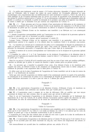 .

2 août 2013

JOURNAL OFFICIEL DE LA RÉPUBLIQUE FRANÇAISE

Texte 17 sur 141

II. – Le préfet peut également, avant de statuer, s’il l’estime nécessaire, demander à l’agence régionale de
santé de l’informer, dans le respect des règles du secret médical, de l’éventuelle admission en soins
psychiatriques sans consentement dans un établissement de santé mentionné à l’article L. 3222-1 du code de la
santé publique ou de l’éventuel traitement dans un service ou secteur de psychiatrie d’un demandeur qui n’a
pas produit le certificat médical prévu à l’article 13. Si ces informations confirment que le demandeur aurait dû
joindre ce certificat à sa demande, le préfet lui demande de le produire sans délai ou d’apporter tous éléments
de nature à établir que sa demande n’est pas soumise aux dispositions de l’article 13.
Art. 15. − I. – Toute personne qui n’est pas titulaire d’une autorisation de fabrication ou de commerce et
qui transfère la propriété d’une arme, d’un élément d’arme ou de munitions des catégories A et B doit en faire
la déclaration au préfet qui lui a accordé l’autorisation ou délivré le récépissé d’acquisition et de détention.

Lorsque l’arme, l’élément d’arme ou les munitions sont transférés à un fabricant ou à un commerçant
autorisé, ce dernier :
1o Annule l’acquisition correspondante portée sur l’autorisation ou sur le récépissé de la personne opérant le
transfert et adresse copie de ce document au préfet compétent ;
2o Inscrit le transfert sur le registre spécial mentionné à l’article 83.
Lorsque l’arme, l’élément d’arme ou les munitions sont transférés à un particulier, celui-ci doit être
régulièrement autorisé à les acquérir et à les détenir dans les conditions fixées à la présente sous-section.
II. – Le transfert est constaté par le commissaire de police ou le commandant de brigade de gendarmerie ou
opéré en présence d’un commerçant autorisé qui, après s’être assuré de l’identité des parties et s’être fait
présenter les documents nécessaires à l’acquisition ainsi que l’arme objet de la transaction :
1o Porte la mention de la cession correspondante sur l’autorisation ou sur le récépissé de la personne opérant
le transfert ;
2o Complète les volets nos 1 et 2 de l’autorisation ou du récépissé d’acquisition et de détention dont le
bénéficiaire de l’opération de transfert doit être titulaire ; remet le volet nos 1 à l’intéressé ; transmet le volet no 2
au préfet qui l’a émis.
Dans les cas prévus à l’article 69 où le transfert peut avoir lieu au cours d’une vente aux enchères publiques,
autorisée ou décidée par le préfet, le constat du transfert s’opère comme prévu au présent article.
III. – La personne qui a transféré la propriété d’une arme, d’un élément d’arme et de munitions peut
acquérir une arme, un élément d’arme et des munitions de remplacement classés dans la même catégorie, à
condition de procéder à une acquisition dans le délai prévu à l’article 18.
Ce délai court soit de la date d’annulation de l’acquisition de l’arme transférée soit de la date de remise du
volet no 1 au bénéficiaire du transfert.
Selon que cette nouvelle acquisition est réalisée auprès d’un commerçant autorisé ou auprès d’un particulier,
le commerçant ou le commissaire de police ou le commandant de brigade de gendarmerie adressent au préfet
toutes indications nécessaires à la mise à jour du volet no 2 détenu par celui-ci.

Paragraphe 3
Décision
Art. 16. − Les autorisations d’acquisition et de détention d’armes, d’éléments d’arme, de munitions ou
d’éléments de munition sont conformes aux modèles fixés par l’arrêté prévu à l’article 6.
Art. 17. − L’autorisation court à compter de sa date de délivrance. Elle est notifiée, par tout moyen
permettant de donner une date certaine, dans les quinze jours qui suivent la délivrance.
Dans le cas où l’autorisation d’acquisition et de détention d’armes est demandée sur le fondement des
dispositions du 2o du I de l’article 34, le préfet informe l’association sportive agréée des décisions de refus
d’autorisation, de refus de renouvellement ou de retrait des autorisations concernant ses membres.

Paragraphe 4
Validité de l’autorisation
Art. 18. − Les autorisations d’acquisition et de détention sont complétées par le vendeur dans les conditions
fixées par le 2o de l’article 87. Le volet no 1 est rendu au titulaire. Le volet no 2 est adressé par les soins du
vendeur au préfet qui a reçu la demande d’autorisation et pris la décision.
L’acquisition de l’arme doit être réalisée dans un délai de trois mois à partir de la date de notification de
l’autorisation. Passé ce délai, cette autorisation est caduque.
Art. 19. − L’autorisation d’acquisition et de détention prévue à l’article 30 ainsi qu’au 2o de l’article 34 et à

l’article 36 est accordée pour une durée maximale de cinq ans, sous réserve des dispositions des articles 21
et 22.
Son renouvellement est accordé dans les conditions prévues aux articles 10 et 12.

.

 