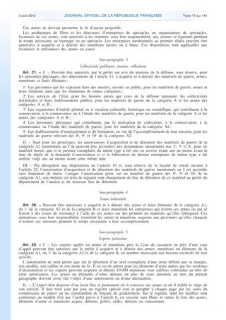 .

2 août 2013

JOURNAL OFFICIEL DE LA RÉPUBLIQUE FRANÇAISE

Texte 17 sur 141

Ces armes ne doivent permettre le tir d’aucun projectile.
Les producteurs de films et les directeurs d’entreprises de spectacles ou organisateurs de spectacles,
locataires de ces armes, sont autorisés à les remettre, sous leur responsabilité, aux acteurs et figurants pendant
le temps nécessaire au tournage ou au spectacle. Les entreprises mentionnées au premier alinéa peuvent être
autorisées à acquérir et à détenir des munitions inertes ou à blanc. Ces dispositions sont applicables aux
locataires et utilisateurs des armes en cause.
Sous-paragraphe 3

Collectivités publiques, musées, collections
Art. 27. − I. – Peuvent être autorisés, par le préfet sur avis du ministre de la défense, sous réserve, pour
les personnes physiques, des dispositions de l’article 13, à acquérir et à détenir des matériels de guerre, armes,
munitions et leurs éléments :
1o Les personnes qui les exposent dans des musées, ouverts au public, pour les matériels de guerre, armes et
leurs éléments ainsi que les munitions de toutes catégories ;
2o Les services de l’Etat, pour les besoins autres que ceux de la défense nationale, les collectivités
territoriales et leurs établissements publics, pour les matériels de guerre de la catégorie A et les armes des
catégories A et B ;
3o Les organismes d’intérêt général ou à vocation culturelle, historique ou scientifique, qui contribuent à la
conservation, à la connaissance ou à l’étude des matériels de guerre, pour les matériels de la catégorie A et les
armes des catégories A et B ;
4o Les personnes physiques qui contribuent, par la réalisation de collections, à la conservation, à la
connaissance ou l’étude des matériels de guerre, pour les matériels de la catégorie A2 ;
5o Les établissements d’enseignement et de formation, en vue de l’accomplissement de leur mission, pour les
matériels de guerre relevant des 8o, 9o et 10o de la catégorie A2.
II. – Sauf pour les prototypes, les autorisations d’acquisition et de détention des matériels de guerre de la
catégorie A2 mentionnés au I ne peuvent être accordées aux demandeurs mentionnés aux 2o, 3o et 4o, pour un
matériel donné, que si le premier exemplaire du même type a été mis en service trente ans au moins avant la
date de dépôt de la demande d’autorisation et si la fabrication du dernier exemplaire du même type a été
arrêtée vingt ans au moins avant cette même date.
III. – Par dérogation aux dispositions de l’article 19 et, sous réserve de la faculté de retrait ouverte à
l’article 22, l’autorisation d’acquisition et de détention des matériels de guerre mentionnés au I est accordée
sans limitation de durée. Lorsque l’autorisation porte sur un matériel de guerre des 8o, 9o et 10o de la
catégorie A2, son titulaire est tenu de signaler tout changement du lieu de détention de ce matériel au préfet du
département de l’ancien et du nouveau lieu de détention.
Sous-paragraphe 4

Essais industriels
Art. 28. − Peuvent être autorisées à acquérir et à détenir des armes et leurs éléments de la catégorie A1,
du 1o de la catégorie A2 et de la catégorie B et leurs munitions les entreprises qui testent ces armes ou qui se
livrent à des essais de résistance à l’aide de ces armes sur des produits ou matériels qu’elles fabriquent. Ces
entreprises, sous leur responsabilité, remettent les armes et munitions acquises aux personnes qu’elles chargent
d’assurer ces missions pendant le temps nécessaire à leur accomplissement.
Sous-paragraphe 5

Experts judiciaires
Art. 29. − I. – Les experts agréés en armes et munitions près la Cour de cassation ou près d’une cour
d’appel peuvent être autorisés par le préfet à acquérir et à détenir des armes, munitions ou éléments de la
catégorie A1, du 1o de la catégorie A2 et de la catégorie B, en nombre nécessaire aux besoins exclusifs de leur
activité.
L’autorisation ne peut porter que sur la détention d’un seul exemplaire d’une arme définie par sa marque,
son modèle, son calibre et son mode de tir. Il en est de même pour les éléments d’arme autres que les systèmes
d’alimentation et les experts peuvent acquérir et détenir 10 000 munitions tous calibres confondus au titre de
cette autorisation. Les armes ou éléments d’arme détenus en plus de ceux autorisés au titre du présent
paragraphe doivent avoir fait l’objet d’une autorisation ou d’une déclaration.
II. – L’expert doit disposer d’un local fixe et permanent où il conserve ses armes et où il établit le siège de
son activité. Il doit tenir jour par jour un registre spécial coté et paraphé à chaque page par les soins du
commissaire de police ou du commandant de brigade de gendarmerie. Sur le registre, dont les feuillets sont
conformes au modèle fixé par l’arrêté prévu à l’article 6, est inscrite sans blanc ni rature la liste des armes,
éléments d’arme et munitions acquis, détenus, prêtés, cédés, détruits ou consommés.

.

 