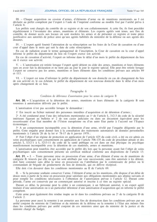 .

2 août 2013

JOURNAL OFFICIEL DE LA RÉPUBLIQUE FRANÇAISE

Texte 17 sur 141

III. – Chaque acquisition ou cession d’armes, d’éléments d’arme ou de munitions mentionnés au I est
déclarée au préfet compétent par l’expert à l’aide de l’imprimé conforme au modèle fixé par l’arrêté prévu à
l’article 6.
Les préfets sont chargés du contrôle de ce registre et de son collationnement. A cette fin, ils font procéder
régulièrement à l’inventaire des armes, munitions et éléments. Les experts agréés sont tenus, aux fins de
contrôle, de donner accès aux locaux où sont stockées les armes et de présenter ce registre et toute pièce
justificative aux autorités de police ainsi qu’aux agents habilités du ministère de la défense ou aux agents des
douanes.
IV. – L’expert agréé fournit l’attestation de sa réinscription sur les listes de la Cour de cassation ou d’une
cour d’appel dans le mois qui suit la date de cette réinscription.
En cas de radiation avant le terme quinquennal de l’inscription, la Cour de cassation ou la cour d’appel
informe le préfet du département du lieu où l’expert exerce son activité.
En cas de cessation d’activité, l’expert en informe dans le délai d’un mois le préfet du département du lieu
où il exerce son activité.
V. – L’autorisation est retirée lorsque l’expert agréé détient ou cède des armes, munitions et leurs éléments
sans en avoir fait la déclaration et ne tient pas au jour le jour le registre spécial. Elle peut être retirée lorsque
l’expert ne conserve pas les armes, munitions et leurs éléments dans les conditions prévues aux articles 89
et 113.
VI. – L’expert est tenu d’informer le préfet du département de son domicile en cas de changement du lieu
de son activité et, le cas échéant, le préfet du département de son nouveau domicile dans le délai d’un mois
après changement de ce lieu.

Paragraphe 6
Condition de délivrance d’autorisation pour les armes de catégorie B
Art. 30. − L’acquisition et la détention des armes, munitions et leurs éléments de la catégorie B sont
soumises à autorisation délivrée par le préfet.

L’autorisation n’est pas accordée lorsque le demandeur :
1o Est inscrit au fichier national des personnes interdites d’acquisition et de détention d’armes ;
2o A été condamné pour l’une des infractions mentionnées au 1o de l’article L. 312-3 du code de la sécurité
intérieure figurant au bulletin no 2 de son casier judiciaire ou dans un document équivalent pour les
ressortissants d’un Etat membre de l’Union européenne ou d’un autre Etat partie à l’accord sur l’Espace
économique ;
3o A un comportement incompatible avec la détention d’une arme, révélé par l’enquête diligentée par le
préfet. Cette enquête peut donner lieu à la consultation des traitements automatisés de données personnelles
mentionnés à l’article 26 de la loi no 78-17 du 6 janvier 1978 ;
4o Fait l’objet d’un régime de protection en application de l’article 425 du code civil, a été ou est admis en
soins psychiatriques sans consentement en application de l’article 706-135 du code de procédure pénale et des
articles L. 3212-1 à L. 3213-11 du code de la santé publique ou est dans un état physique ou psychique
manifestement incompatible avec la détention de ces matériels, armes et munitions.
L’autorisation peut toutefois être accordée par le préfet dès lors que la personne ayant fait l’objet de soins
psychiatriques sans consentement présente un certificat médical conforme aux dispositions de l’article 13.
Art. 31. − I. – Toute personne mise en possession d’une arme, d’un élément d’arme ou de munitions de
catégorie B, trouvés par elle ou qui lui sont attribués par voie successorale, sans être autorisée à les détenir,
doit faire constater sans délai la mise en possession ou l’attribution par le commissaire de police ou le
commandant de brigade de gendarmerie du lieu de domicile, qui en délivre récépissé.
Elle doit s’en dessaisir dans les conditions mentionnées au II de l’article 69.

II. – Si la personne souhaite conserver l’arme, l’élément d’arme ou les munitions, elle dispose d’un délai de
douze mois à partir de la mise en possession pour satisfaire aux obligations mentionnées aux alinéas suivants et
pour remplir les conditions nécessaires à l’obtention de l’autorisation prévue à l’article 12. Durant cette
période, l’arme est conservée par un commerçant autorisé et inscrite à ce titre au registre spécial.
Durant ce délai, la personne peut la céder à un commerçant, à un fabricant autorisé, à un expert agréé
titulaire d’une autorisation ou à un particulier détenteur d’une autorisation d’acquisition qui en informe le préfet
compétent.
Cette arme peut également être rendue inapte au tir dans les conditions prévues au 2o de la catégorie D de
l’article 2.
La personne peut aussi la remettre à un armurier aux fins de destruction dans les conditions prévues par un
arrêté conjoint du ministre de l’intérieur et du ministre de la défense ou la remettre à l’Etat aux mêmes fins
dans les conditions prévues par arrêté conjoint de ces ministres ainsi que du ministre de la justice et du
ministre chargé du budget.

.

 