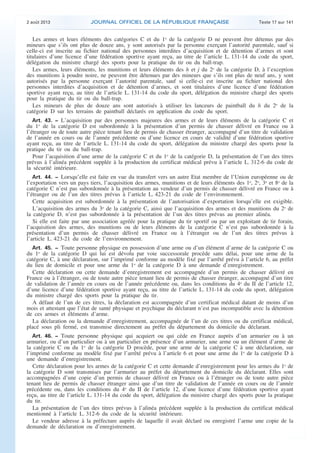 .

2 août 2013

JOURNAL OFFICIEL DE LA RÉPUBLIQUE FRANÇAISE

Texte 17 sur 141

Les armes et leurs éléments des catégories C et du 1o de la catégorie D ne peuvent être détenus par des
mineurs que s’ils ont plus de douze ans, y sont autorisés par la personne exerçant l’autorité parentale, sauf si
celle-ci est inscrite au fichier national des personnes interdites d’acquisition et de détention d’armes et sont
titulaires d’une licence d’une fédération sportive ayant reçu, au titre de l’article L. 131-14 du code du sport,
délégation du ministre chargé des sports pour la pratique du tir ou du ball-trap.
Les armes, leurs éléments, les munitions et leurs éléments des h et j du 2o de la catégorie D, à l’exception
des munitions à poudre noire, ne peuvent être détenues par des mineurs que s’ils ont plus de neuf ans, y sont
autorisés par la personne exerçant l’autorité parentale, sauf si celle-ci est inscrite au fichier national des
personnes interdites d’acquisition et de détention d’armes, et sont titulaires d’une licence d’une fédération
sportive ayant reçu, au titre de l’article L. 131-14 du code du sport, délégation du ministre chargé des sports
pour la pratique du tir ou du ball-trap.
Les mineurs de plus de douze ans sont autorisés à utiliser les lanceurs de paintball du h du 2o de la
catégorie D sur les terrains de paintball déclarés en application du code du sport.
Art. 43. − L’acquisition par des personnes majeures des armes et de leurs éléments de la catégorie C et
du 1o de la catégorie D est subordonnée à la présentation d’un permis de chasser délivré en France ou à
l’étranger ou de toute autre pièce tenant lieu de permis de chasser étranger, accompagné d’un titre de validation
de l’année en cours ou de l’année précédente ou d’une licence en cours de validité d’une fédération sportive
ayant reçu, au titre de l’article L. 131-14 du code du sport, délégation du ministre chargé des sports pour la
pratique du tir ou du ball-trap.
Pour l’acquisition d’une arme de la catégorie C et du 1o de la catégorie D, la présentation de l’un des titres
prévus à l’alinéa précédent supplée à la production du certificat médical prévu à l’article L. 312-6 du code de
la sécurité intérieure.
Art. 44. − Lorsqu’elle est faite en vue du transfert vers un autre Etat membre de l’Union européenne ou de
l’exportation vers un pays tiers, l’acquisition des armes, munitions et de leurs éléments des 1o, 2o, 3o et 8o de la
catégorie C n’est pas subordonnée à la présentation au vendeur d’un permis de chasser délivré en France ou à
l’étranger ou de l’un des titres prévus à l’article L. 423-21 du code de l’environnement.
Cette acquisition est subordonnée à la présentation de l’autorisation d’exportation lorsqu’elle est exigible.
L’acquisition des armes du 3o de la catégorie C, ainsi que l’acquisition des armes et des munitions du 2o de
la catégorie D, n’est pas subordonnée à la présentation de l’un des titres prévus au premier alinéa.
Si elle est faite par une association agréée pour la pratique du tir sportif ou par un exploitant de tir forain,
l’acquisition des armes, des munitions ou de leurs éléments de la catégorie C n’est pas subordonnée à la
présentation d’un permis de chasser délivré en France ou à l’étranger ou de l’un des titres prévus à
l’article L. 423-21 du code de l’environnement.
Art. 45. − Toute personne physique en possession d’une arme ou d’un élément d’arme de la catégorie C ou
du 1o de la catégorie D qui lui est dévolu par voie successorale procède sans délai, pour une arme de la
catégorie C, à une déclaration, sur l’imprimé conforme au modèle fixé par l’arrêté prévu à l’article 6, au préfet
du lieu de domicile et pour une arme du 1o de la catégorie D à une demande d’enregistrement.
Cette déclaration ou cette demande d’enregistrement est accompagnée d’un permis de chasser délivré en
France ou à l’étranger, ou de toute autre pièce tenant lieu de permis de chasser étranger, accompagné d’un titre
de validation de l’année en cours ou de l’année précédente ou, dans les conditions du 4o du II de l’article 12,
d’une licence d’une fédération sportive ayant reçu, au titre de l’article L. 131-14 du code du sport, délégation
du ministre chargé des sports pour la pratique du tir.
A défaut de l’un de ces titres, la déclaration est accompagnée d’un certificat médical datant de moins d’un
mois et attestant que l’état de santé physique et psychique du déclarant n’est pas incompatible avec la détention
de ces armes et éléments d’arme.
La déclaration ou la demande d’enregistrement, accompagnée de l’un de ces titres ou du certificat médical,
placé sous pli fermé, est transmise directement au préfet du département du domicile du déclarant.
Art. 46. − Toute personne physique qui acquiert ou qui cède en France auprès d’un armurier ou à un
armurier, ou d’un particulier ou à un particulier en présence d’un armurier, une arme ou un élément d’arme de
la catégorie C ou du 1o de la catégorie D procède, pour une arme de la catégorie C à une déclaration, sur
l’imprimé conforme au modèle fixé par l’arrêté prévu à l’article 6 et pour une arme du 1o de la catégorie D à
une demande d’enregistrement.
Cette déclaration pour les armes de la catégorie C et cette demande d’enregistrement pour les armes du 1o de
la catégorie D sont transmises par l’armurier au préfet du département du domicile du déclarant. Elles sont
accompagnées d’une copie d’un permis de chasser délivré en France ou à l’étranger ou de toute autre pièce
tenant lieu de permis de chasser étranger ainsi que d’un titre de validation de l’année en cours ou de l’année
précédente ou, dans les conditions du 4o du II de l’article 12, d’une licence d’une fédération sportive ayant
reçu, au titre de l’article L. 131-14 du code du sport, délégation du ministre chargé des sports pour la pratique
du tir.
La présentation de l’un des titres prévus à l’alinéa précédent supplée à la production du certificat médical
mentionné à l’article L. 312-6 du code de la sécurité intérieure.
Le vendeur adresse à la préfecture auprès de laquelle il avait déclaré ou enregistré l’arme une copie de la
demande de déclaration ou d’enregistrement.

.

 