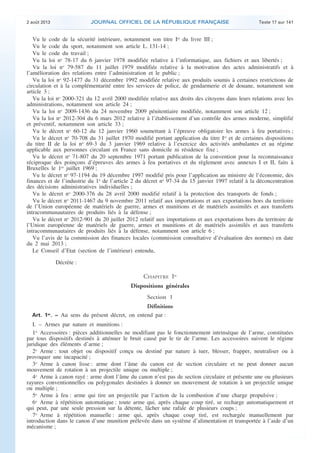 .

JOURNAL OFFICIEL DE LA RÉPUBLIQUE FRANÇAISE

2 août 2013

Texte 17 sur 141

Vu le code de la sécurité intérieure, notamment son titre Ier du livre III ;
Vu le code du sport, notamment son article L. 131-14 ;
Vu le code du travail ;
Vu la loi no 78-17 du 6 janvier 1978 modifiée relative à l’informatique, aux fichiers et aux libertés ;
Vu la loi no 79-587 du 11 juillet 1979 modifiée relative à la motivation des actes administratifs et à
l’amélioration des relations entre l’administration et le public ;
Vu la loi no 92-1477 du 31 décembre 1992 modifiée relative aux produits soumis à certaines restrictions de
circulation et à la complémentarité entre les services de police, de gendarmerie et de douane, notamment son
article 3 ;
Vu la loi no 2000-321 du 12 avril 2000 modifiée relative aux droits des citoyens dans leurs relations avec les
administrations, notamment son article 24 ;
Vu la loi no 2009-1436 du 24 novembre 2009 pénitentiaire modifiée, notamment son article 12 ;
Vu la loi no 2012-304 du 6 mars 2012 relative à l’établissement d’un contrôle des armes moderne, simplifié
et préventif, notamment son article 33 ;
Vu le décret no 60-12 du 12 janvier 1960 soumettant à l’épreuve obligatoire les armes à feu portatives ;
Vu le décret no 70-708 du 31 juillet 1970 modifié portant application du titre Ier et de certaines dispositions
du titre II de la loi no 69-3 du 3 janvier 1969 relative à l’exercice des activités ambulantes et au régime
applicable aux personnes circulant en France sans domicile ni résidence fixe ;
Vu le décret no 71-807 du 20 septembre 1971 portant publication de la convention pour la reconnaissance
réciproque des poinçons d’épreuves des armes à feu portatives et du règlement avec annexes I et II, faits à
Bruxelles le 1er juillet 1969 ;
Vu le décret no 97-1194 du 19 décembre 1997 modifié pris pour l’application au ministre de l’économie, des
finances et de l’industrie du 1o de l’article 2 du décret no 97-34 du 15 janvier 1997 relatif à la déconcentration
des décisions administratives individuelles ;
Vu le décret no 2000-376 du 28 avril 2000 modifié relatif à la protection des transports de fonds ;
Vu le décret no 2011-1467 du 9 novembre 2011 relatif aux importations et aux exportations hors du territoire
de l’Union européenne de matériels de guerre, armes et munitions et de matériels assimilés et aux transferts
intracommunautaires de produits liés à la défense ;
Vu le décret no 2012-901 du 20 juillet 2012 relatif aux importations et aux exportations hors du territoire de
l’Union européenne de matériels de guerre, armes et munitions et de matériels assimilés et aux transferts
intracommunautaires de produits liés à la défense, notamment son article 6 ;
Vu l’avis de la commission des finances locales (commission consultative d’évaluation des normes) en date
du 2 mai 2013 ;
Le Conseil d’Etat (section de l’intérieur) entendu,
Décrète :

CHAPITRE Ier
Dispositions générales
Section 1
Définitions
Art. 1 . − Au sens du présent décret, on entend par :
er

I. – Armes par nature et munitions :
1o Accessoires : pièces additionnelles ne modifiant pas le fonctionnement intrinsèque de l’arme, constituées
par tous dispositifs destinés à atténuer le bruit causé par le tir de l’arme. Les accessoires suivent le régime
juridique des éléments d’arme ;
2o Arme : tout objet ou dispositif conçu ou destiné par nature à tuer, blesser, frapper, neutraliser ou à
provoquer une incapacité ;
3o Arme à canon lisse : arme dont l’âme du canon est de section circulaire et ne peut donner aucun
mouvement de rotation à un projectile unique ou multiple ;
4o Arme à canon rayé : arme dont l’âme du canon n’est pas de section circulaire et présente une ou plusieurs
rayures conventionnelles ou polygonales destinées à donner un mouvement de rotation à un projectile unique
ou multiple ;
5o Arme à feu : arme qui tire un projectile par l’action de la combustion d’une charge propulsive ;
6o Arme à répétition automatique : toute arme qui, après chaque coup tiré, se recharge automatiquement et
qui peut, par une seule pression sur la détente, lâcher une rafale de plusieurs coups ;
7o Arme à répétition manuelle : arme qui, après chaque coup tiré, est rechargée manuellement par
introduction dans le canon d’une munition prélevée dans un système d’alimentation et transportée à l’aide d’un
mécanisme ;

.

 