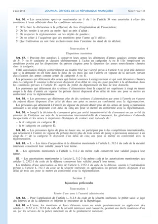 .

2 août 2013

JOURNAL OFFICIEL DE LA RÉPUBLIQUE FRANÇAISE

Texte 17 sur 141

Art. 56. − Les associations sportives mentionnées au 1o du I de l’article 34 sont autorisées à céder des
munitions à leurs adhérents dans les conditions suivantes :

1o
2o
3o
4o
5o

D’en faire la déclaration à la préfecture du lieu d’implantation de l’association ;
De les vendre à un prix au moins égal au prix d’achat ;
De respecter la réglementation sur les dépôts de poudres ;
De ne céder à l’acquéreur que des munitions pour l’arme qu’il utilise ;
Que l’utilisation en soit faite exclusivement dans l’enceinte du stand de tir déclaré.

Sous-section 4
Dispositions transitoires
Art. 57. − Peuvent être autorisés à conserver leurs armes les détenteurs d’armes acquises comme armes
de 5e, 7e ou 8e catégorie et classées ultérieurement à l’achat en catégories A ou B s’ils remplissent les
conditions posées par les dispositions du présent chapitre pour la détention des armes nouvellement classées
dans la catégorie.
Cette autorisation rédigée conformément au modèle fixé par l’arrêté prévu à l’article 6 ne peut être délivrée
que si la demande en est faite dans le délai de six mois qui suit l’entrée en vigueur de la décision portant
classification des armes comme armes de catégorie A ou B.
Les personnes qui détiennent des armes qui étaient soumises à enregistrement et qui sont désormais classées
dans la catégorie C soumise à déclaration disposent d’un délai de cinq ans pour procéder à la déclaration, dans
les conditions prévues à l’article 45, auprès du préfet du département du lieu de leur domicile.
Les personnes qui détiennent des systèmes d’alimentation dont la capacité est supérieure à vingt ou trente
coups à la date d’entrée en vigueur du présent décret disposent d’un délai de trois ans pour se mettre en
conformité avec la réglementation.
Art. 58. − Les personnes qui détiennent plus de dix systèmes d’alimentation par arme à l’entrée en vigueur
du présent décret disposent d’un délai de deux ans pour se mettre en conformité avec la réglementation.
Les personnes qui détiennent à l’entrée en vigueur du présent décret plus de dix armes de poing à percussion
annulaire à un coup disposent d’un délai de cinq ans pour se mettre en conformité avec la réglementation.
Art. 59. − Jusqu’à la décision de classement prise par arrêté interministériel de classement ou par arrêté du
ministre de l’intérieur sur avis de la commission interministérielle de classement, les générateurs d’aérosols
incapacitants et les armes à impulsions électriques de contact sont reclassés de :
– la 4e catégorie en catégorie B ;
– la 6e catégorie en catégorie D.
Art. 60. − Les personnes âgées de plus de douze ans, ne participant pas à des compétitions internationales,
qui détiennent à l’entrée en vigueur du présent décret plus de trois armes de poing à percussion annulaire à un
coup du 1o de la catégorie B disposent d’un délai de cinq ans pour se mettre en conformité avec la
réglementation.
Art. 61. − I. – Les titres d’acquisition et de détention mentionnés à l’article L. 312-1 du code de la sécurité
intérieure conservent leur validité jusqu’à leur terme.

II. – Les agréments mentionnés à l’article L. 312-2 du même code conservent leur validité jusqu’à leur
terme.
III. – Les autorisations mentionnées à l’article L. 312-3 du même code et les autorisations mentionnées aux
articles L. 2332-1 du code de la défense conservent leur validité jusqu’à leur terme.
Les titulaires d’une autorisation au titre de l’article L. 2332-1 du code de la défense, soumis à l’autorisation
prévue à l’article L. 312-3 du code de la sécurité intérieure en application du présent décret, disposent d’un
délai de trois ans pour se mettre en conformité avec la réglementation.

Section 2
Injonctions préfectorales

Sous-section 1
Remise d’une arme à l’autorité administrative
Art. 62. − Pour l’application de l’article L. 312-8 du code de la sécurité intérieure, le préfet saisit le juge
des libertés et de la détention et informe le procureur de la République.
Art. 63. − L’arme, les munitions et leurs éléments remis ou saisis provisoirement en application des
articles L. 312-7 et L. 312-8 du code de la sécurité intérieure sont conservés, pendant une durée maximale d’un
an, par les services de la police nationale ou de la gendarmerie nationale.

.

 