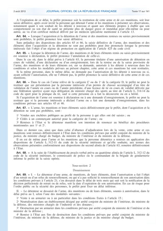 .

2 août 2013

JOURNAL OFFICIEL DE LA RÉPUBLIQUE FRANÇAISE

Texte 17 sur 141

A l’expiration de ce délai, le préfet prononce soit la restitution de cette arme et de ces munitions, soit leur
saisie définitive, après avoir invité la personne qui détenait l’arme et les munitions à présenter ses observations,
notamment quant à son souhait de les détenir à nouveau et quant aux éléments propres à établir que son
comportement ou son état de santé ne présente plus de danger grave et immédiat pour elle-même ou pour
autrui, au vu d’un certificat médical délivré par un médecin spécialiste mentionné à l’article 13.
Art. 64. − Lorsque l’acquisition et la détention de l’arme et des munitions remises ou saisies provisoirement
sont prohibées, le préfet prononce leur saisie définitive.
Sans préjudice des dispositions des articles 65 et 66, la saisie définitive de l’arme, des munitions et des
éléments dont l’acquisition et la détention ne sont pas prohibées peut être prononcée lorsque la personne
intéressée fait l’objet d’un régime de protection en application de l’article 425 du code civil.
Art. 65. − Lorsque la détention de l’arme, des munitions et de leurs éléments remis ou saisis provisoirement
est soumise à déclaration, le préfet prononce l’annulation de celle-ci.
Dans le cas où, dans le délai prévu à l’article 63, la personne titulaire d’une autorisation de détention en
cours de validité, d’une déclaration ou d’un enregistrement, lors de la remise ou de la saisie provisoire de
l’arme, des munitions et de leurs éléments est, sur sa demande, autorisée à les détenir à nouveau dans les
conditions et selon les modalités prévues au présent chapitre, cette arme et ces munitions lui sont restituées.
Si la même personne, dans le même délai, ne demande pas l’autorisation de les détenir à nouveau ou si,
ayant sollicité l’autorisation, elle ne l’obtient pas, le préfet prononce la saisie définitive de cette arme et de ces
munitions.
Art. 66. − Dans le cas où l’arme relève de la catégorie C ou du 1o de la catégorie D, le préfet ne peut la
restituer que sur présentation par la personne intéressée d’un permis de chasser accompagné d’un titre de
validation de l’année en cours ou de l’année précédente, d’une licence de tir en cours de validité délivrée par
une fédération sportive ayant reçu délégation du ministre chargé des sports au titre de l’article L. 314-14 du
code du sport pour la pratique du tir, sauf si cette personne en a fait la découverte ou en a hérité.
Si l’acquisition de l’arme est soumise à déclaration ou à une demande d’enregistrement, le préfet ne peut la
restituer que si la personne intéressée a déclaré l’arme ou a fait une demande d’enregistrement, dans les
conditions prévues aux articles 45 et 46.
Art. 67. − L’arme, les munitions et leurs éléments saisis définitivement par le préfet, dont l’acquisition et la
détention ne sont pas prohibées, sont :
1o Vendus aux enchères publiques au profit de la personne à qui elles ont été saisies ; ou
2o Cédés à un commerçant autorisé pour la catégorie de l’arme ; ou
3o Remises à l’Etat si le détenteur manifeste son intention de renoncer au bénéfice des procédures
mentionnées aux 1o et 2o.
Dans ce dernier cas, ainsi que dans celui d’absence d’adjudication lors de la vente, cette arme et ces
munitions sont remises définitivement à l’Etat dans les conditions prévues par arrêté conjoint du ministre de la
justice, du ministre chargé du budget, du ministre de l’intérieur et du ministre de la défense.
Il en est de même pour l’arme et les munitions que la personne détentrice a remises en application des
dispositions de l’article L. 312-11 du code de la sécurité intérieure et qu’elle souhaite, aux termes des
observations présentées conformément aux dispositions du second alinéa de l’article 63, remettre définitivement
à l’Etat.
Art. 68. − A la suite de l’établissement du procès-verbal prévu au quatrième alinéa de l’article L. 312-12 du
code de la sécurité intérieure, le commissaire de police ou le commandant de la brigade de gendarmerie
informe le préfet de la saisie opérée.

Sous-section 2
Dessaisissement
Art. 69. − I. – Le détenteur d’une arme, de munitions, de leurs éléments, dont l’autorisation a fait l’objet
d’un retrait ou d’un refus de renouvellement, ou qui n’a pas sollicité le renouvellement de son autorisation dans
les conditions prévues à l’article 21, s’en dessaisit dans le délai de trois mois qui suit soit la notification de la
décision préfectorale de retrait ou de refus, soit la date d’expiration de son autorisation. En cas de risque pour
l’ordre public ou la sécurité des personnes, le préfet peut fixer un délai inférieur.

II. – Le détenteur se dessaisit de l’arme, des munitions ou de leurs éléments, soumis à autorisation, dans le
délai prévu au I, selon l’une des modalités suivantes :
1o Vente à un armurier ou à un particulier dans les conditions fixées à l’article 15 ;
2o Neutralisation dans un établissement désigné par arrêté conjoint du ministre de l’intérieur, du ministre de
la défense, des ministres chargés de l’industrie et des douanes ;
3o Destruction par un armurier dans les conditions prévues par arrêté conjoint du ministre de l’intérieur et du
ministre de la défense ;
4o Remise à l’Etat aux fins de destruction dans les conditions prévues par arrêté conjoint du ministre de
l’intérieur, du ministre de la défense, du ministre de la justice et du ministre chargé du budget.

.

 