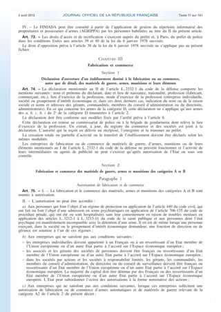 .

2 août 2013

JOURNAL OFFICIEL DE LA RÉPUBLIQUE FRANÇAISE

Texte 17 sur 141

IV. – Le FINIADA peut être consulté à partir de l’application de gestion du répertoire informatisé des
propriétaires et possesseurs d’armes (AGRIPPA) par les personnes habilitées au titre du II du présent article.
Art. 73. − Les droits d’accès et de rectification s’exercent auprès du préfet et, à Paris, du préfet de police
dans les conditions fixées aux articles 39 et 40 de la loi du 6 janvier 1978 susvisée.
Le droit d’opposition prévu à l’article 38 de la loi du 6 janvier 1978 susvisée ne s’applique pas au présent
fichier.

CHAPITRE III
Fabrication et commerce
Section 1
Déclaration d’ouverture d’un établissement destiné à la fabrication ou au commerce,
autre que de détail, des matériels de guerre, armes, munitions et leurs éléments
Art. 74. − La déclaration mentionnée au II de l’article L. 2332-1 du code de la défense comporte les
mentions suivantes : nom et prénoms du déclarant, date et lieu de naissance, nationalité, profession (fabricant,
commerçant, etc.), lieu d’exercice de la profession, mode d’exercice de la profession (entreprise individuelle,
société ou groupement d’intérêt économique et, dans ces deux derniers cas, indication du nom ou de la raison
sociale et noms et adresses des gérants, commandités, membres du conseil d’administration ou du directoire,
administrateurs). En ce qui concerne les armes de la catégorie D, cette déclaration ne s’applique qu’aux armes
des a, b, c, h, i du 2o de la catégorie D énumérées à l’article 2.
La déclaration doit être conforme aux modèles fixés par l’arrêté prévu à l’article 6.
Cette déclaration est remise au commissariat de police ou à la brigade de gendarmerie dont relève le lieu
d’exercice de la profession. Un extrait, à jour, du registre du commerce et des sociétés est joint à la
déclaration. L’autorité qui la reçoit en délivre un récépissé, l’enregistre et la transmet au préfet.
La cessation totale ou partielle d’activité ou le transfert de l’établissement doivent être déclarés selon les
mêmes modalités.
Les entreprises de fabrication ou de commerce de matériels de guerre, d’armes, munitions ou de leurs
éléments mentionnés au I de l’article L. 2332-1 du code de la défense ne peuvent fonctionner et l’activité de
leurs intermédiaires ou agents de publicité ne peut s’exercer qu’après autorisation de l’Etat ou sous son
contrôle.

Section 2
Fabrication et commerce des matériels de guerre, armes et munitions des catégories A et B

Paragraphe 1
Autorisation de fabrication et de commerce
Art. 75. − I. – La fabrication et le commerce des matériels, armes et munitions des catégories A et B sont
soumis à autorisation.

II. – L’autorisation ne peut être accordée :
a) Aux personnes qui font l’objet d’un régime de protection en application de l’article 440 du code civil, qui
ont fait ou font l’objet d’une admission en soins psychiatriques en application de l’article 706-135 du code de
procédure pénale, qui ont été ou sont hospitalisées sans leur consentement en raison de troubles mentaux en
application des articles L. 3212-1 à L. 3213-11 du code de la santé publique et aux personnes dont l’état
psychique est manifestement incompatible avec la détention d’une arme. Il en est de même lorsqu’une personne
exerçant, dans la société ou le groupement d’intérêt économique demandeur, une fonction de direction ou de
gérance est soumise à l’un de ces régimes ;
b) Aux entreprises qui ne satisfont pas aux conditions suivantes :
– les entreprises individuelles doivent appartenir à un Français ou à un ressortissant d’un Etat membre de
l’Union européenne ou d’un autre Etat partie à l’accord sur l’Espace économique européen ;
– les associés et les gérants des sociétés de personnes doivent être français ou ressortissants d’un Etat
membre de l’Union européenne ou d’un autre Etat partie à l’accord sur l’Espace économique européen ;
– dans les sociétés par actions et les sociétés à responsabilité limitée, les gérants, les commandités, les
membres du conseil d’administration, du directoire ou du conseil de surveillance doivent être français ou
ressortissants d’un Etat membre de l’Union européenne ou d’un autre Etat partie à l’accord sur l’Espace
économique européen. La majorité du capital doit être détenue par des Français ou des ressortissants d’un
Etat membre de l’Union européenne ou d’un autre Etat partie à l’accord sur l’Espace économique
européen. L’Etat peut subordonner l’octroi des autorisations à la forme nominative des actions ;
c) Aux entreprises qui ne satisfont pas aux conditions suivantes, lorsque ces entreprises sollicitent une
autorisation de fabrication ou de commerce d’armes automatiques et de matériels de guerre relevant de la
catégorie A2 de l’article 2 du présent décret :

.

 