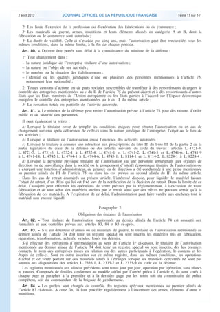 .

2 août 2013

JOURNAL OFFICIEL DE LA RÉPUBLIQUE FRANÇAISE

Texte 17 sur 141

2o Les lieux d’exercice de la profession ou d’exécution des fabrications ou du commerce ;
3o Les matériels de guerre, armes, munitions et leurs éléments classés en catégorie A et B, dont la
fabrication ou le commerce sont autorisés ;
4o La durée de validité. Celle-ci n’excède pas cinq ans, mais l’autorisation peut être renouvelée, sous les
mêmes conditions, dans la même limite, à la fin de chaque période.
Art. 80. − Doivent être portés sans délai à la connaissance du ministre de la défense :

1o Tout changement dans :
– la nature juridique de l’entreprise titulaire d’une autorisation ;
– la nature ou l’objet de ses activités ;
– le nombre ou la situation des établissements ;
– l’identité ou les qualités juridiques d’une ou plusieurs des personnes mentionnées à l’article 75,
notamment leur nationalité ;
2o Toutes cessions d’actions ou de parts sociales susceptibles de transférer à des ressortissants étrangers le
contrôle des entreprises mentionnées au c du II de l’article 75 du présent décret et à des ressortissants d’autres
Etats que les Etats membres de l’Union européenne ou les Etats parties à l’accord sur l’Espace économique
européen le contrôle des entreprises mentionnées au b du II du même article ;
3o La cessation totale ou partielle de l’activité autorisée.
Art. 81. − Le ministre de la défense peut retirer l’autorisation prévue à l’article 78 pour des raisons d’ordre
public et de sécurité des personnes.

Il peut également la retirer :
a) Lorsque le titulaire cesse de remplir les conditions exigées pour obtenir l’autorisation ou en cas de
changement survenu après délivrance de celle-ci dans la nature juridique de l’entreprise, l’objet ou le lieu de
ses activités ;
b) Lorsque le titulaire de l’autorisation cesse l’exercice des activités autorisées ;
c) Lorsque le titulaire a commis une infraction aux prescriptions du titre III du livre III de la partie 2 de la
partie législative du code de la défense ou des articles suivants du code du travail : articles L. 4721-3,
L. 4721-7, L. 4731-5, L. 4732-1 à L. 4732-4, L. 4741-1 et L. 4741-2, L. 4741-5 et L. 4741-6, L. 4741-9
à L. 4741-14, L. 4742-1, L. 4744-1 à L. 4744-6, L. 4745-1, L. 8114-1 et L. 8114-2, L. 8224-1 à L. 8224-4 ;
d) Lorsque la personne physique titulaire de l’autorisation ou une personne appartenant aux organes de
direction ou de surveillance dans la société ou le groupement d’intérêt économique titulaire de l’autorisation ou
y exerçant une fonction d’administrateur, de gérance ou de direction a été condamnée à une peine mentionnée
au premier alinéa du III de l’article 75 ou dans les cas prévus au second alinéa du III du même article.
Dans les cas de retrait énumérés au présent article, l’intéressé dispose, pour liquider le matériel faisant
l’objet de retrait, d’un délai qui lui est fixé lors de la notification de la décision de retrait. Dans la limite de ce
délai, l’assujetti peut effectuer les opérations de vente prévues par la réglementation, à l’exclusion de toute
fabrication et de tout achat des matériels atteints par le retrait ainsi que des pièces ne pouvant servir qu’à la
fabrication de ces matériels. A l’expiration de ce délai, l’administration peut faire vendre aux enchères tout le
matériel non encore liquidé.

Paragraphe 2
Obligations des titulaires de l’autorisation
Art. 82. − Tout titulaire de l’autorisation mentionnée au dernier alinéa de l’article 74 est assujetti aux
formalités et aux contrôles prévus aux articles 83, 84 et 85 ci-après.
Art. 83. − S’il est détenteur d’armes ou de matériels de guerre, le titulaire de l’autorisation mentionnée au
dernier alinéa de l’article 74 doit tenir un registre spécial où sont inscrits les matériels mis en fabrication,
réparation, transformation, achetés, vendus, loués ou détruits.
S’il effectue des opérations d’intermédiation au sens de l’article 1er ci-dessus, le titulaire de l’autorisation
mentionnée au dernier alinéa de l’article 74 doit tenir un registre spécial où sont inscrits, dès les premiers
contacts, le nom des entreprises mises en relation ou des autres participants à l’opération, le contenu et les
étapes de celle-ci. Sont en outre inscrites sur ce même registre, dans les mêmes conditions, les opérations
d’achat et de vente portant sur des matériels situés à l’étranger lorsque les matériels concernés ne sont pas
soumis aux dispositions des articles L. 2335-1, L. 2335-2 et L. 2335-9 du code de la défense.
Les registres mentionnés aux alinéas précédents sont tenus jour par jour, opération par opération, sans blancs
ni ratures. Composés de feuilles conformes au modèle défini par l’arrêté prévu à l’article 6, ils sont cotés à
chaque page et paraphés à la première et à la dernière page par les soins soit du commissaire de police
compétent, soit du commandant de la brigade de gendarmerie.
Art. 84. − Les préfets sont chargés du contrôle des registres spéciaux mentionnés au premier alinéa de
l’article 83 ci-dessus. A cette fin, ils font procéder régulièrement à l’inventaire des armes, éléments d’arme et
munitions.

.

 