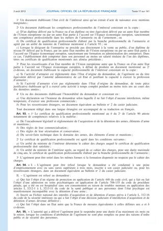 .

2 août 2013

JOURNAL OFFICIEL DE LA RÉPUBLIQUE FRANÇAISE

Texte 17 sur 141

1o Un document établissant l’état civil de l’intéressé ainsi qu’un extrait d’acte de naissance avec mentions
marginales ;
2o Un document établissant les compétences professionnelles de l’intéressé consistant en la copie :
a) D’un diplôme délivré par la France ou d’un diplôme ou titre équivalent délivré par un autre Etat membre
de l’Union européenne ou par un autre Etat partie à l’accord sur l’Espace économique européen, sanctionnant
une compétence professionnelle dans les métiers de l’armurerie ou de l’armement ; ou
b) Du certificat de qualification professionnelle élaboré par la branche professionnelle de l’armurerie et
agréé par un arrêté du ministre de l’intérieur mentionné à l’article 93 ; ou
c) Lorsque le dirigeant de l’entreprise ne procède pas directement à la vente au public, d’un diplôme de
niveau IV délivré par la France, par un autre Etat membre de l’Union européenne ou par un autre Etat partie à
l’accord sur l’Espace économique européen, sanctionnant une formation en administration des entreprises. Dans
ce cas, l’établissement doit comporter dans son personnel au moins un salarié titulaire de l’un des diplômes,
titres ou certificats de qualification mentionnés aux alinéas précédents ;
3o Pour les ressortissants d’un Etat membre de l’Union européenne autre que la France ou d’un autre Etat
partie à l’accord sur l’Espace économique européen, à défaut de produire un document mentionné au 2o
ci-dessus, un document établissant la capacité professionnelle de l’intéressé consistant en la copie :
a) Si l’activité d’armurier est réglementée dans l’Etat d’origine du demandeur, de l’agrément ou du titre
équivalent délivré par l’autorité administrative de cet Etat et justifiant la capacité à exercer la profession
d’armurier ;
b) Si l’activité d’armurier n’est pas réglementée dans l’Etat d’origine du demandeur, de toute pièce
justificative établissant qu’il a exercé cette activité à temps complet pendant au moins trois ans au cours des
dix dernières années ;
4o Un ou des documents établissant l’honorabilité du demandeur et consistant en :
a) Une déclaration sur l’honneur du demandeur selon laquelle il ne fait l’objet d’aucune interdiction, même
temporaire, d’exercer une profession commerciale ;
b) Pour les ressortissants étrangers, un document équivalent au bulletin no 2 du casier judiciaire.
Tout document rédigé dans une langue étrangère est accompagné de sa traduction en français.
Art. 93. − 1o Le certificat de qualification professionnelle mentionné au b du 2o de l’article 90 atteste
notamment de compétences relatives à la maîtrise :
a) De l’encadrement législatif et réglementaire de l’acquisition et de la détention des armes, éléments d’arme
et munitions ;
b) Des règles de leur commercialisation ;
c) Des règles de leur sécurisation et conservation ;
d) Du savoir-faire technique dans le domaine des armes, des éléments d’arme et munitions ;
2o Le certificat de qualification professionnelle est agréé dans les conditions suivantes :
a) Un arrêté du ministre de l’intérieur détermine le cahier des charges auquel le certificat de qualification
professionnelle doit satisfaire ;
b) Un arrêté du ministre de l’intérieur agrée, au regard de ce cahier des charges, pour une durée maximale
de cinq ans, le certificat de qualification professionnelle élaboré par la branche professionnelle de l’armurerie ;
3o L’agrément peut être retiré dans les mêmes formes si la formation dispensée ne respecte pas le cahier des
charges.
Art. 94. − I. – L’agrément peut être refusé lorsque le demandeur a été condamné à une peine
d’emprisonnement avec ou sans sursis supérieure à trois mois, inscrite à son casier judiciaire ou, pour les
ressortissants étrangers, dans un document équivalent au bulletin no 2 du casier judiciaire.
II. – L’agrément est refusé au demandeur :
a) Qui fait l’objet d’un régime de protection en application de l’article 440 du code civil, qui a fait ou fait
l’objet d’une admission en soins psychiatriques en application de l’article 706-135 du code de procédure
pénale, qui a été ou est hospitalisé sans son consentement en raison de troubles mentaux en application des
articles L. 3212-1 à L. 3213-11 du code de la santé publique et aux personnes dont l’état psychique est
manifestement incompatible avec la détention d’une arme ;
b) Inscrit au Fichier national des interdits d’acquisition et de détention d’armes prévu à l’article L. 312-16
du code de la sécurité intérieure ou qui a fait l’objet d’une décision judiciaire d’interdiction d’acquisition et de
détention d’armes devenue définitive ;
c) Qui fait l’objet dans un Etat autre que la France de mesures équivalentes à celles définies aux a et b
ci-dessus.
Art. 95. − L’autorité qui a délivré l’agrément peut le suspendre pour une durée d’au maximum six mois ou
le retirer, lorsque les conditions d’attribution de l’agrément ne sont plus remplies ou pour des raisons d’ordre
public et de sécurité des personnes.

.

 