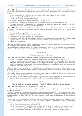 .

2 août 2013

JOURNAL OFFICIEL DE LA RÉPUBLIQUE FRANÇAISE

Texte 17 sur 141

Art. 103. − Le repreneur d’un établissement ayant fait l’objet d’une autorisation préfectorale informe sans
délai le préfet territorialement compétent de la reprise du local et des changements liés à cette reprise en ce qui
concerne :
– le nom commercial ou l’enseigne du local et, s’il s’agit d’une société, sa raison sociale ;
– l’adresse complète de l’établissement ;
– l’identité et la qualité du représentant légal ;
– le numéro d’inscription au registre du commerce et des sociétés ;
– les catégories d’armes et de munitions dont le commerce de détail est réalisé dans le local ;
– l’agrément d’armurier, à l’exception des commerces de détail de lanceurs de paintball et de leurs
munitions classés aux h et j du 2o de la catégorie D.
Art. 104. − Le commerçant bénéficiaire des dispositions prévues à la première phrase du troisième alinéa
de l’article L. 313-3 du code de la sécurité intérieure informe, sans délai, le préfet du lieu où est situé le local,
en cas de :
– fermeture du local exploité ;
– radiation du registre du commerce et des sociétés ;
– changement de la nature juridique de l’établissement ;
– changement relatif soit aux catégories des matériels, objet du commerce de détail exercé dans le local
exploité, soit à la nature de l’activité de commerce de détail exercée dans le local exploité ;
– cession du local exploité.

Lorsque le changement porte sur les catégories des matériels, le préfet vérifie que les mesures de sécurité
sont conformes aux conditions prévues à l’article 89.
Les informations énumérées à l’article 103 sont communiquées au préfet par le repreneur d’un établissement
mentionné à la première phrase du troisième alinéa de l’article L. 313-3 du code de la sécurité intérieure.

Sous-section 3
Conditions de suspension ou de retrait
Art. 105. − L’autorisation d’ouverture du local commercial peut être suspendue ou retirée :

– lorsque l’exploitant a manqué aux obligations d’information prévues aux articles 102 et 103 ;
– lorsque ne sont plus remplies les conditions auxquelles cette autorisation est soumise lors de sa délivrance,
notamment lorsque l’exploitation du local est à l’origine de troubles répétés à l’ordre ou à la sécurité
publics, ou lorsque la protection du local contre le risque de vol ou d’intrusion n’est plus conforme aux
conditions fixées par l’article 89.
Dans ce dernier cas le préfet peut, au préalable, mettre en demeure le commerçant d’effectuer les travaux
nécessaires à la mise en sécurité contre le vol ou l’intrusion dans un délai de trois mois qui suit la notification
de la mise en demeure.
Art. 106. − La décision de retrait de l’autorisation d’ouverture du local fixe la date de sa fermeture et la
destination des matériels stockés ou exposés dans le local.
Si à la date fixée, des matériels restent stockés ou exposés dans le local, nonobstant la mise en demeure de
les en retirer, il est fait application de l’article L. 312-7 du code de la sécurité intérieure.

Section 3
Vente au détail hors des locaux mentionnés à l’article L. 313-3 du code de la sécurité intérieure
Art. 107. − Par dérogation aux dispositions de l’article 90 :

a) Des manifestations commerciales peuvent être organisées dans les conditions prévues par l’article L. 762-2
du code du commerce ;
b) Sans préjudice de l’application éventuelle des dispositions de l’article L. 310-2 du code de commerce, des
ventes au détail hors d’un local fixe et permanent peuvent être autorisées à l’occasion de manifestations autres
que celles définies par l’article L. 762-2 du code de commerce par le préfet du département du lieu où elles se
tiennent.
Seules peuvent être autorisées à y vendre des armes, des éléments d’arme et des munitions des catégories B,
C, du 1o de la catégorie D et des a, b, c, h, i et j du 2o de la catégorie D énumérées à l’article 2 les personnes
titulaires :
– soit de l’autorisation mentionnée à l’article 97 ;
– soit de l’autorisation d’un local de vente au détail délivrée dans les conditions prévues à l’article 74 ;
– soit d’une autorisation spéciale délivrée par le préfet attestant que les conditions de la vente des armes, des
éléments d’arme et des munitions ne présente pas de risque pour l’ordre et la sécurité publics ;

.

 