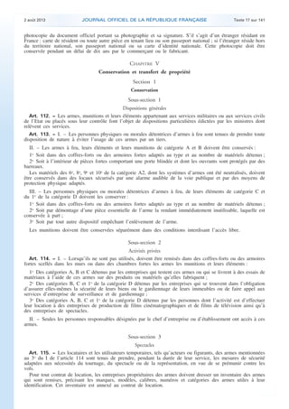 .

2 août 2013

JOURNAL OFFICIEL DE LA RÉPUBLIQUE FRANÇAISE

Texte 17 sur 141

photocopie du document officiel portant sa photographie et sa signature. S’il s’agit d’un étranger résidant en
France : carte de résident ou toute autre pièce en tenant lieu ou son passeport national ; si l’étranger réside hors
du territoire national, son passeport national ou sa carte d’identité nationale. Cette photocopie doit être
conservée pendant un délai de dix ans par le commerçant ou le fabricant.

CHAPITRE V
Conservation et transfert de propriété
Section 1
Conservation

Sous-section 1
Dispositions générales
Art. 112. − Les armes, munitions et leurs éléments appartenant aux services militaires ou aux services civils
de l’Etat ou placés sous leur contrôle font l’objet de dispositions particulières édictées par les ministres dont
relèvent ces services.
Art. 113. − I. – Les personnes physiques ou morales détentrices d’armes à feu sont tenues de prendre toute
disposition de nature à éviter l’usage de ces armes par un tiers.

II. – Les armes à feu, leurs éléments et leurs munitions de catégorie A et B doivent être conservés :
1o Soit dans des coffres-forts ou des armoires fortes adaptés au type et au nombre de matériels détenus ;
2o Soit à l’intérieur de pièces fortes comportant une porte blindée et dont les ouvrants sont protégés par des
barreaux.
Les matériels des 6o, 8o, 9o et 10o de la catégorie A2, dont les systèmes d’armes ont été neutralisés, doivent
être conservés dans des locaux sécurisés par une alarme audible de la voie publique et par des moyens de
protection physique adaptés.
III. – Les personnes physiques ou morales détentrices d’armes à feu, de leurs éléments de catégorie C et
du 1o de la catégorie D doivent les conserver :
1o Soit dans des coffres-forts ou des armoires fortes adaptés au type et au nombre de matériels détenus ;
2o Soit par démontage d’une pièce essentielle de l’arme la rendant immédiatement inutilisable, laquelle est
conservée à part ;
3o Soit par tout autre dispositif empêchant l’enlèvement de l’arme.
Les munitions doivent être conservées séparément dans des conditions interdisant l’accès libre.

Sous-section 2
Activités privées
Art. 114. − I. – Lorsqu’ils ne sont pas utilisés, doivent être remisés dans des coffres-forts ou des armoires
fortes scellés dans les murs ou dans des chambres fortes les armes les munitions et leurs éléments :

1o Des catégories A, B et C détenus par les entreprises qui testent ces armes ou qui se livrent à des essais de
matériaux à l’aide de ces armes sur des produits ou matériels qu’elles fabriquent ;
2o Des catégories B, C et 1o de la catégorie D détenus par les entreprises qui se trouvent dans l’obligation
d’assurer elles-mêmes la sécurité de leurs biens ou le gardiennage de leurs immeubles ou de faire appel aux
services d’entreprise de surveillance et de gardiennage ;
3o Des catégories A, B, C et 1o de la catégorie D détenus par les personnes dont l’activité est d’effectuer
leur location à des entreprises de production de films cinématographiques et de films de télévision ainsi qu’à
des entreprises de spectacles.
II. – Seules les personnes responsables désignées par le chef d’entreprise ou d’établissement ont accès à ces
armes.

Sous-section 3
Spectacles
Art. 115. − Les locataires et les utilisateurs temporaires, tels qu’acteurs ou figurants, des armes mentionnées
au 3o du I de l’article 114 sont tenus de prendre, pendant la durée de leur service, les mesures de sécurité
adaptées aux nécessités du tournage, du spectacle ou de la représentation, en vue de se prémunir contre les
vols.
Pour tout contrat de location, les entreprises propriétaires des armes doivent dresser un inventaire des armes
qui sont remises, précisant les marques, modèles, calibres, numéros et catégories des armes utiles à leur
identification. Cet inventaire est annexé au contrat de location.

.

 
