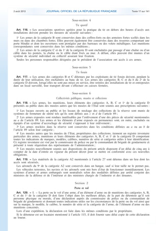 .

2 août 2013

JOURNAL OFFICIEL DE LA RÉPUBLIQUE FRANÇAISE

Texte 17 sur 141

Sous-section 4
Tir sportif
Art. 116. − Les associations sportives agréées pour la pratique du tir en dehors des heures d’accès aux
installations doivent prendre les mesures de sécurité suivantes :

1o Les armes de la catégorie B sont conservées dans des coffres-forts ou des armoires fortes scellés dans les
murs ou dans des chambres fortes. Elles peuvent également être conservées dans des resserres comportant une
porte blindée et dont les ouvertures sont protégées par des barreaux ou des volets métalliques. Les munitions
correspondantes sont conservées dans les mêmes conditions ;
2o Les armes de la catégorie C et du 1o de la catégorie D sont enchaînées par passage d’une chaîne ou d’un
câble dans les pontets, la chaîne ou le câble étant fixés au mur. A défaut, elles peuvent être munies d’un
système de sécurité individuel ou collectif assurant leur fixation.
Seules les personnes responsables désignées par le président de l’association ont accès à ces armes.

Sous-section 5
Tir forain
Art. 117. − Les armes des catégories B et C détenues par les exploitants de tir forain doivent, pendant la
durée de leur utilisation, être enchaînées au banc de tir. Les armes des catégories B, C et du h du 2o de la
catégorie D doivent, lorsqu’elles ne sont pas mises en service, être retirées des installations de tir et entreposées
dans un local surveillé, leur transport devant s’effectuer en caisses fermées.

Sous-section 6
Collectivités publiques, musées et collections
Art. 118. − Les armes, les munitions, leurs éléments des catégories A, B, C et 1o de la catégorie D

présentés au public dans des musées autres que les musées de l’Etat sont soumis aux prescriptions suivantes :
1o Les locaux ouverts au public et les locaux de stockage des collections de la réserve sont munis de
systèmes de fermeture de sûreté tels qu’ils sont définis aux c et d de l’article 89 ;
2o Les armes exposées sont rendues inutilisables par l’enlèvement d’une des pièces de sécurité mentionnées
au a de l’article 89. Les armes et les éléments d’arme exposés en permanence sont, en outre, enchaînés ou
équipés d’un système d’accrochage de sécurité s’opposant à leur enlèvement ;
3o Les armes stockées dans la réserve sont conservées dans les conditions définies au a ou au b de
l’article 89 selon leur catégorie ;
4o Les musées autres que les musées de l’Etat, propriétaires des collections, tiennent un registre inventaire
particulier des armes, munitions et leurs éléments des catégories A, B, C et 1o de la catégorie D comportant
toutes les indications de marques, modèles, calibres, numéros de série et catégories utiles à leur identification.
Ce registre inventaire est visé par le commissaire de police ou par le commandant de brigade de gendarmerie et
présenté à toute réquisition des représentants de l’administration ;
5o Les musées nouvellement soumis aux dispositions du présent article disposent d’un délai de cinq ans à
compter de la date d’entrée en vigueur du présent décret pour se mettre en conformité avec ces nouvelles
obligations.
Art. 119. − Les matériels de la catégorie A2 mentionnés à l’article 27 sont détenus dans un lieu dont les
accès sont sécurisés.
Les aéronefs du 9o de la catégorie A2 sont conservés dans un hangar, sauf si leur taille ne le permet pas.
Les véhicules terrestres, les navires et les aéronefs sont mis hors d’état de fonctionner immédiatement. Les
systèmes d’armes et armes embarqués sont neutralisés selon des modalités définies par arrêté conjoint des
ministres de la défense et de l’intérieur et des ministres chargés de l’industrie et des douanes.

Section 2
Perte et vol
Art. 120. − I. – La perte ou le vol d’une arme, d’un élément d’arme ou de munitions des catégories A, B,
C et du 1o de la catégorie D doit faire l’objet dans les meilleurs délais, de la part du détenteur qu’il soit
personne physique ou morale, d’une déclaration auprès du commissaire de police ou du commandant de
brigade de gendarmerie et donnant toutes indications utiles sur les circonstances de la perte ou du vol ainsi que
sur la marque, le modèle, le calibre, le numéro de série et la catégorie de l’arme, de l’élément d’arme ou des
munitions concernés.
Lors d’une expédition, la déclaration est faite dans les mêmes conditions par le propriétaire.
Si le détenteur est un locataire mentionné à l’article 115, il doit fournir sans délai copie de cette déclaration
au loueur.

.

 