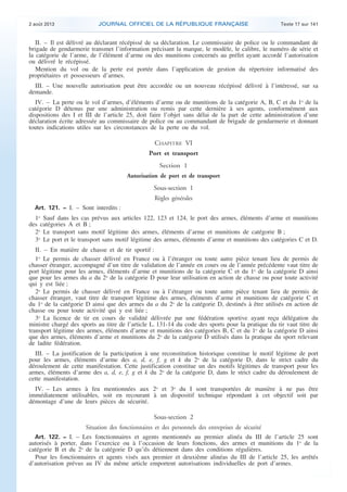 .

2 août 2013

JOURNAL OFFICIEL DE LA RÉPUBLIQUE FRANÇAISE

Texte 17 sur 141

II. – Il est délivré au déclarant récépissé de sa déclaration. Le commissaire de police ou le commandant de
brigade de gendarmerie transmet l’information précisant la marque, le modèle, le calibre, le numéro de série et
la catégorie de l’arme, de l’élément d’arme ou des munitions concernés au préfet ayant accordé l’autorisation
ou délivré le récépissé.
Mention du vol ou de la perte est portée dans l’application de gestion du répertoire informatisé des
propriétaires et possesseurs d’armes.
III. – Une nouvelle autorisation peut être accordée ou un nouveau récépissé délivré à l’intéressé, sur sa
demande.
IV. – La perte ou le vol d’armes, d’éléments d’arme ou de munitions de la catégorie A, B, C et du 1o de la
catégorie D détenus par une administration ou remis par cette dernière à ses agents, conformément aux
dispositions des I et III de l’article 25, doit faire l’objet sans délai de la part de cette administration d’une
déclaration écrite adressée au commissaire de police ou au commandant de brigade de gendarmerie et donnant
toutes indications utiles sur les circonstances de la perte ou du vol.

CHAPITRE VI
Port et transport
Section 1
Autorisation de port et de transport

Sous-section 1
Règles générales
Art. 121. − I. – Sont interdits :

1o Sauf dans les cas prévus aux articles 122, 123 et 124, le port des armes, éléments d’arme et munitions
des catégories A et B ;
2o Le transport sans motif légitime des armes, éléments d’arme et munitions de catégorie B ;
3o Le port et le transport sans motif légitime des armes, éléments d’arme et munitions des catégories C et D.
II. – En matière de chasse et de tir sportif :
1o Le permis de chasser délivré en France ou à l’étranger ou toute autre pièce tenant lieu de permis de
chasser étranger, accompagné d’un titre de validation de l’année en cours ou de l’année précédente vaut titre de
port légitime pour les armes, éléments d’arme et munitions de la catégorie C et du 1o de la catégorie D ainsi
que pour les armes du a du 2o de la catégorie D pour leur utilisation en action de chasse ou pour toute activité
qui y est liée ;
2o Le permis de chasser délivré en France ou à l’étranger ou toute autre pièce tenant lieu de permis de
chasser étranger, vaut titre de transport légitime des armes, éléments d’arme et munitions de catégorie C et
du 1o de la catégorie D ainsi que des armes du a du 2o de la catégorie D, destinés à être utilisés en action de
chasse ou pour toute activité qui y est liée ;
3o La licence de tir en cours de validité délivrée par une fédération sportive ayant reçu délégation du
ministre chargé des sports au titre de l’article L. 131-14 du code des sports pour la pratique du tir vaut titre de
transport légitime des armes, éléments d’arme et munitions des catégories B, C et du 1o de la catégorie D ainsi
que des armes, éléments d’arme et munitions du 2o de la catégorie D utilisés dans la pratique du sport relevant
de ladite fédération.
III. – La justification de la participation à une reconstitution historique constitue le motif légitime de port
pour les armes, éléments d’arme des a, d, e, f, g et k du 2o de la catégorie D, dans le strict cadre du
déroulement de cette manifestation. Cette justification constitue un des motifs légitimes de transport pour les
armes, éléments d’arme des a, d, e, f, g et k du 2o de la catégorie D, dans le strict cadre du déroulement de
cette manifestation.
IV. – Les armes à feu mentionnées aux 2o et 3o du I sont transportées de manière à ne pas être
immédiatement utilisables, soit en recourant à un dispositif technique répondant à cet objectif soit par
démontage d’une de leurs pièces de sécurité.

Sous-section 2
Situation des fonctionnaires et des personnels des entreprises de sécurité
Art. 122. − I. – Les fonctionnaires et agents mentionnés au premier alinéa du III de l’article 25 sont
autorisés à porter, dans l’exercice ou à l’occasion de leurs fonctions, des armes et munitions du 1o de la
catégorie B et du 2o de la catégorie D qu’ils détiennent dans des conditions régulières.
Pour les fonctionnaires et agents visés aux premier et deuxième alinéas du III de l’article 25, les arrêtés
d’autorisation prévus au IV du même article emportent autorisations individuelles de port d’armes.

.

 