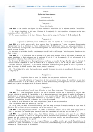 .

2 août 2013

JOURNAL OFFICIEL DE LA RÉPUBLIQUE FRANÇAISE

Texte 17 sur 141

Section 2
Régime de droit commun

Sous-section 1
Acquisition et détention
Paragraphe 1
Champ d’application
Art. 138. − Est soumise au régime de droit commun d’acquisition de la présente section l’acquisition :

1o Des armes, munitions et de leurs éléments de la catégorie B ; des munitions expansives et de leurs
projectiles définis à l’article 1er ;
2o Des armes, munitions et de leurs éléments d’arme de la catégorie C et du 1o de la catégorie D.

Paragraphe 2
Acquisition et détention par un résident d’un autre Etat membre de l’Union européenne
Art. 139. − Le préfet peut accorder à un résident d’un Etat membre de l’Union européenne l’autorisation
d’acquérir en vue de la détention en France ou l’autorisation de détenir en France une arme, des munitions ou
leurs éléments de la catégorie B, si le demandeur produit une autorisation préalable de son pays d’acquérir et
détenir ce type d’arme.
La détention est accordée dans les conditions prévues à l’article 145 lorsque l’autorisation est donnée au titre
d’un voyage.
Art. 140. − I. – L’acquisition par un résident d’un autre Etat membre, afin de les détenir en France, des
armes, munitions et leurs éléments de la catégorie C et du 1o de la catégorie D est subordonnée à la
présentation préalable d’une déclaration d’intention.
La demande de déclaration ou d’enregistrement, conforme au modèle fixé par l’arrêté prévu à l’article 6,
vaut déclaration d’intention au sens de l’article 8 de la directive 91/477/CEE du 18 juin 1991 susvisée.
Pour les armes de catégorie C, la déclaration d’intention est transmise par le préfet du lieu d’acquisition au
point de contact de l’Etat membre dans lequel réside l’acquéreur.

II. – Un résident d’un autre Etat membre peut acquérir librement les armes et les éléments d’arme du 2o de
la catégorie D.

Paragraphe 3
Acquisition dans un autre Etat membre par une personne résidant en France
Art. 141. − L’accord préalable à l’acquisition à titre personnel d’une arme, de munitions et de leurs
éléments mentionnés au 1o de l’article 138 dans un autre Etat membre par une personne résidant en France est
donné par le préfet du département du lieu de domicile.

Paragraphe 4
Carte européenne d’arme à feu et détention au cours d’un voyage dans l’Union européenne
Art. 142. − La carte européenne d’arme à feu est le document institué par la directive du 18 juin 1991
susvisée relative au contrôle de l’acquisition et de la détention des armes pour attester la qualité de détenteur et
d’utilisateur en situation régulière des armes qui y sont inscrites. Elle est délivrée par le préfet du lieu de
domicile à toute personne légalement détentrice ou utilisatrice d’armes à feu, de nationalité française ou
possédant la qualité de résident en France, qui en fait la demande.
Le préfet ne peut délivrer qu’une carte européenne d’arme à feu par demandeur.
Elle est délivrée pour une période de cinq ans.
En cas de vente, de perte, de destruction ou de vol d’une arme ou en cas de transformation de cette arme, le
détenteur doit restituer sa carte européenne ou la faire mettre à jour.
Art. 143. − Par dérogation aux articles 149 à 152, la détention d’armes à feu au cours d’un voyage entre la
France et un autre Etat membre peut intervenir dans les conditions prévues aux articles 144 et 145.
Art. 144. − La détention d’une arme, d’un élément d’arme, de munitions ainsi que, le cas échéant,
d’éléments de munition au cours d’un voyage dans un ou plusieurs Etats membres n’est permise à un résident
français que s’il obtient une carte européenne d’arme à feu et peut justifier que son déplacement s’effectue
dans un but de chasse ou de tir sportif.
A défaut de cette justification ou si le voyage s’effectue vers un Etat membre qui interdit l’acquisition et la
détention de l’arme concernée ou la soumet à autorisation, le résident français doit disposer d’une autorisation
préalable de l’Etat membre de destination.

.

 