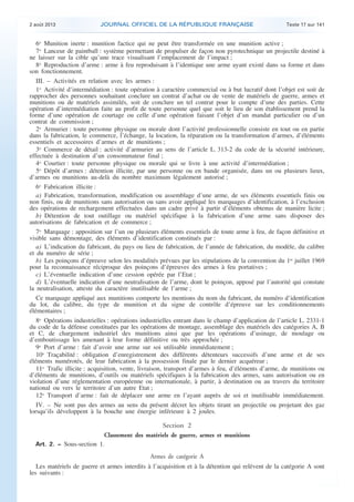 .

2 août 2013

JOURNAL OFFICIEL DE LA RÉPUBLIQUE FRANÇAISE

Texte 17 sur 141

6o Munition inerte : munition factice qui ne peut être transformée en une munition active ;
7o Lanceur de paintball : système permettant de propulser de façon non pyrotechnique un projectile destiné à
ne laisser sur la cible qu’une trace visualisant l’emplacement de l’impact ;
8o Reproduction d’arme : arme à feu reproduisant à l’identique une arme ayant existé dans sa forme et dans
son fonctionnement.
III. – Activités en relation avec les armes :
1o Activité d’intermédiation : toute opération à caractère commercial ou à but lucratif dont l’objet est soit de
rapprocher des personnes souhaitant conclure un contrat d’achat ou de vente de matériels de guerre, armes et
munitions ou de matériels assimilés, soit de conclure un tel contrat pour le compte d’une des parties. Cette
opération d’intermédiation faite au profit de toute personne quel que soit le lieu de son établissement prend la
forme d’une opération de courtage ou celle d’une opération faisant l’objet d’un mandat particulier ou d’un
contrat de commission ;
2o Armurier : toute personne physique ou morale dont l’activité professionnelle consiste en tout ou en partie
dans la fabrication, le commerce, l’échange, la location, la réparation ou la transformation d’armes, d’éléments
essentiels et accessoires d’armes et de munitions ;
3o Commerce de détail : activité d’armurier au sens de l’article L. 313-2 du code de la sécurité intérieure,
effectuée à destination d’un consommateur final ;
4o Courtier : toute personne physique ou morale qui se livre à une activité d’intermédiation ;
5o Dépôt d’armes : détention illicite, par une personne ou en bande organisée, dans un ou plusieurs lieux,
d’armes ou munitions au-delà du nombre maximum légalement autorisé ;
6o Fabrication illicite :
a) Fabrication, transformation, modification ou assemblage d’une arme, de ses éléments essentiels finis ou
non finis, ou de munitions sans autorisation ou sans avoir appliqué les marquages d’identification, à l’exclusion
des opérations de rechargement effectuées dans un cadre privé à partir d’éléments obtenus de manière licite ;
b) Détention de tout outillage ou matériel spécifique à la fabrication d’une arme sans disposer des
autorisations de fabrication et de commerce ;
7o Marquage : apposition sur l’un ou plusieurs éléments essentiels de toute arme à feu, de façon définitive et
visible sans démontage, des éléments d’identification constitués par :
a) L’indication du fabricant, du pays ou lieu de fabrication, de l’année de fabrication, du modèle, du calibre
et du numéro de série ;
b) Les poinçons d’épreuve selon les modalités prévues par les stipulations de la convention du 1er juillet 1969
pour la reconnaissance réciproque des poinçons d’épreuves des armes à feu portatives ;
c) L’éventuelle indication d’une cession opérée par l’Etat ;
d) L’éventuelle indication d’une neutralisation de l’arme, dont le poinçon, apposé par l’autorité qui constate
la neutralisation, atteste du caractère inutilisable de l’arme ;
Ce marquage appliqué aux munitions comporte les mentions du nom du fabricant, du numéro d’identification
du lot, du calibre, du type de munition et du signe de contrôle d’épreuve sur les conditionnements
élémentaires ;
8o Opérations industrielles : opérations industrielles entrant dans le champ d’application de l’article L. 2331-1
du code de la défense constituées par les opérations de montage, assemblage des matériels des catégories A, B
et C, de chargement industriel des munitions ainsi que par les opérations d’usinage, de moulage ou
d’emboutissage les amenant à leur forme définitive ou très approchée ;
9o Port d’arme : fait d’avoir une arme sur soi utilisable immédiatement ;
10o Traçabilité : obligation d’enregistrement des différents détenteurs successifs d’une arme et de ses
éléments numérotés, de leur fabrication à la possession finale par le dernier acquéreur ;
11o Trafic illicite : acquisition, vente, livraison, transport d’armes à feu, d’éléments d’arme, de munitions ou
d’éléments de munitions, d’outils ou matériels spécifiques à la fabrication des armes, sans autorisation ou en
violation d’une réglementation européenne ou internationale, à partir, à destination ou au travers du territoire
national ou vers le territoire d’un autre Etat ;
12o Transport d’arme : fait de déplacer une arme en l’ayant auprès de soi et inutilisable immédiatement.
IV. – Ne sont pas des armes au sens du présent décret les objets tirant un projectile ou projetant des gaz
lorsqu’ils développent à la bouche une énergie inférieure à 2 joules.

Section 2
Classement des matériels de guerre, armes et munitions
Art. 2. − Sous-section 1.
Armes de catégorie A
Les matériels de guerre et armes interdits à l’acquisition et à la détention qui relèvent de la catégorie A sont
les suivants :

.

 