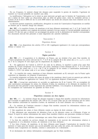 .

2 août 2013

JOURNAL OFFICIEL DE LA RÉPUBLIQUE FRANÇAISE

Texte 17 sur 141

En cas d’urgence, le ministre chargé des douanes peut suspendre le permis de transfert, l’agrément de
transfert ou l’accord préalable de transfert sans délai.
La modification, l’abrogation ou le retrait ne peut intervenir qu’après que le titulaire de l’autorisation a été
mis à même de faire valoir ses observations dans un délai de quinze jours, selon les modalités prévues à
l’article 24 de la loi no 2000-321 du 12 avril 2000 relative aux droits des citoyens dans leurs relations avec les
administrations.
La décision portant suspension, modification, abrogation ou retrait de l’autorisation d’importation est notifiée
au titulaire par le ministre chargé des douanes.
Art. 157. − Le transfert d’armes, de munitions et de leurs éléments mentionnés aux 1o et 2o de l’article 148
entre deux Etats membres avec emprunt du territoire national n’est pas soumis à l’accord préalable mentionné à
l’article 151 dès lors que ce dernier est accompagné du permis ou de la déclaration de transfert correspondant.
Ces documents doivent être présentés à toute réquisition des autorités habilitées.

Sous-section 3
Dispositions diverses
Art. 158. − Les dispositions des articles 139 et 140 s’appliquent également à la vente par correspondance
définie à l’article 111.

Section 3
Régime particulier
Art. 159. − I. – L’acquisition et la détention, en France, par un résident d’un autre Etat membre de
l’Union européenne des armes relevant des 6o, 7o et 8o de la catégorie B et des armes des a, b, c, g, h, i, j et k
du 2o de la catégorie D sont régies par les dispositions du chapitre II.

II. – En application de l’article L. 2335-17 du code de la défense, le transfert à partir d’un autre Etat
membre de l’Union européenne vers la France, des armes, munitions et leurs éléments des 6o, 7o, 8o et 9o de la
catégorie B et des armes des a, b et c du 2o de la catégorie D est soumis à l’autorisation mentionnée à
l’article L. 2335-1 du même code et à ses textes d’application.
III. – Le transfert des armes, munitions et leurs éléments mentionnés au II, renvoyés vers la France après
exposition ou réparation, est dispensé d’autorisation.
Le transfert temporaire en France des armes de poing et des munitions, dont le port est autorisé par arrêté du
ministre de l’intérieur en application de l’article 123, est également dispensé d’autorisation.
Art. 160. − Lorsqu’une autorisation est accordée en application du II de l’article 159, un exemplaire de
cette autorisation accompagne les armes, les éléments d’arme, les munitions et les éléments de munition. Ce
document doit être présenté à toute réquisition des autorités habilitées. A la réception, le destinataire inscrit sur
les exemplaires de l’autorisation les quantités de biens livrés.

Section 4
Dispositions communes aux deux régimes
Art. 161. − I. – Le ministre chargé des douanes transmet à chaque Etat membre concerné les informations
qu’il recueille en application des articles 149, 150 et 152. Il reçoit celles qui lui sont transmises par les autres
Etats membres concernant les transferts d’armes, de munitions et de leurs éléments vers la France.

II. – Le ministre de l’intérieur transmet à chaque Etat membre concerné les informations relatives aux
résidents des autres Etats membres :
1o Qui acquièrent des armes et leurs éléments soumis au régime de droit commun ; ou
2o Qui obtiennent une autorisation de détention d’une ou de plusieurs armes ou d’éléments d’arme en
France. Il reçoit les mêmes informations des autres Etats membres relatives aux personnes résidant en France.
III. – Le ministre de la défense communique aux autres Etats membres et à la Commission :
1o La liste des autorités ou services chargés de transmettre et de recevoir des informations relatives à
l’acquisition et à la détention d’armes, de munitions et de leurs éléments ;
2o Les listes d’armes, de munitions, et de leurs éléments pour lesquels l’autorisation de transfert d’un
territoire à l’autre peut être donnée sans accord préalable ainsi que celles des armes, des munitions et de leurs
éléments dont l’acquisition est interdite, soumise à autorisation ou à déclaration.
Il est destinataire des mêmes informations communiquées par les Etats membres.

.

 