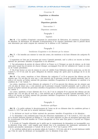 .

2 août 2013

JOURNAL OFFICIEL DE LA RÉPUBLIQUE FRANÇAISE

Texte 17 sur 141

CHAPITRE II
Acquisition et détention
Section 1
Dispositions générales

Sous-section 1
Dispositions communes

Paragraphe 1
Imprimés
Art. 6. − Les modèles d’imprimés concernant les autorisations de fabrication, de commerce, d’acquisition,
de détention, de déclaration, de demande d’enregistrement et les registres mentionnés dans le présent décret
sont déterminés par arrêté conjoint des ministres de la défense et de l’intérieur.

Paragraphe 2
Interdictions d’acquisition et de détention par les mineurs
Art. 7. − Est interdite aux mineurs la vente des armes, des munitions et de leurs éléments des catégories B,

C et D.

L’acquisition est faite par la personne qui exerce l’autorité parentale, sauf si celle-ci est inscrite au fichier
national des personnes interdites d’acquisition et de détention :
1o Sur présentation du permis de chasser délivré en France ou à l’étranger au nom du mineur, ou de toute
autre pièce tenant lieu de permis de chasser étranger, accompagné d’un titre de validation de l’année en cours
ou de l’année précédente ;
2o Ou d’une licence au nom du mineur en cours de validité d’une fédération sportive ayant reçu, au titre de
l’article L. 131-14 du code du sport, délégation du ministre chargé des sports pour la pratique du tir ou du
ball-trap.
Art. 8. − Les armes, munitions et leurs éléments des catégories C et D ne peuvent être détenus par des
mineurs que s’ils ont plus de seize ans, y sont autorisés par la personne exerçant l’autorité parentale, sauf si
celle-ci est inscrite au fichier national des personnes interdites d’acquisition et de détention, et satisfont à la
condition du 1o de l’article 7.
Les armes, munitions et leurs éléments de catégories C et D ne peuvent être détenus par des mineurs que
s’ils ont plus de douze ans, y sont autorisés par la personne exerçant l’autorité parentale, sauf si celle-ci est
inscrite au fichier national des personnes interdites d’acquisition et de détention, et satisfont à la condition du 2o
de l’article 7.
Les armes, munitions et leurs éléments des h et j du 2o de la catégorie D ne peuvent être détenus par des
mineurs que s’ils ont plus de neuf ans, y sont autorisés par la personne exerçant l’autorité parentale, sauf si
celle-ci est inscrite au fichier national des personnes interdites d’acquisition et de détention, et satisfont à la
condition du 2o de l’article 7.

Paragraphe 3
Interdictions spécifiques
Art. 9. − Le préfet ordonne le dessaisissement de l’arme ou de ses éléments dans les conditions prévues à
l’article L. 312-7 du code de la sécurité intérieure lorsque :

1o Le déclarant est inscrit au fichier national des personnes interdites d’acquisition et de détention ;
2o Le demandeur a été condamné pour l’une des infractions mentionnées au 1o de l’article L. 312-3 du code
de la sécurité intérieure figurant au bulletin no 2 de son casier judiciaire ou dans un document équivalent pour
les ressortissants d’un Etat membre de l’Union européenne ou d’un autre Etat partie à l’accord sur l’Espace
économique ;
3o Il résulte de l’enquête diligentée par le préfet que le comportement du demandeur est incompatible avec
la détention d’une arme ; cette enquête peut donner lieu à la consultation des traitements automatisés de
données personnelles mentionnés à l’article 26 de la loi no 78-17 du 6 janvier 1978 ;
4o Le certificat médical prévu au premier alinéa de l’article L. 312-6 du code de la sécurité intérieure établit
que l’état de santé du déclarant est incompatible avec la détention d’une arme.

.

 