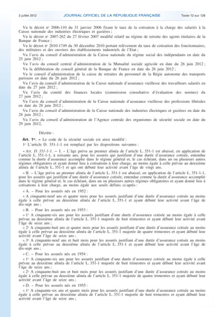 3 juillet 2012               JOURNAL OFFICIEL DE LA RÉPUBLIQUE FRANÇAISE                            Texte 12 sur 126


      Vu le décret no 2006-110 du 31 janvier 2006 fixant le taux de la cotisation à la charge des salariés à la
    Caisse nationale des industries électriques et gazières ;
      Vu le décret no 2007-262 du 27 février 2007 modifié relatif au régime de retraite des agents titulaires de la
    Banque de France ;
      Vu le décret no 2010-1749 du 30 décembre 2010 portant relèvement du taux de cotisation des fonctionnaires,
    des militaires et des ouvriers des établissements industriels de l’Etat ;
      Vu l’avis du conseil d’administration de la Caisse nationale du régime social des indépendants en date du
    25 juin 2012 ;
      Vu l’avis du conseil central d’administration de la Mutualité sociale agricole en date du 26 juin 2012 ;
      Vu la délibération du conseil général de la Banque de France en date du 26 juin 2012 ;
      Vu le conseil d’administration de la caisse de retraites du personnel de la Régie autonome des transports
    parisiens en date du 26 juin 2012 ;
      Vu l’avis du conseil d’administration de la Caisse nationale d’assurance vieillesse des travailleurs salariés en
    date du 27 juin 2012 ;
      Vu l’avis du comité des finances locales (commission consultative d’évaluation des normes) du
    27 juin 2012 ;
      Vu l’avis du conseil d’administration de la Caisse nationale d’assurance vieillesse des professions libérales
    en date du 28 juin 2012 ;
      Vu l’avis du conseil d’administration de la Caisse nationale des industries électriques et gazières en date du
    28 juin 2012 ;
      Vu l’avis du conseil d’administration de l’Agence centrale des organismes de sécurité sociale en date du
    29 juin 2012,

                     Décrète :
       Art. 1 . − Le code de la sécurité sociale est ainsi modifié :
               er

       1o L’article D. 351-1-1 est remplacé par les dispositions suivantes :
       « Art. D. 351-1-1. − I. – L’âge prévu au premier alinéa de l’article L. 351-1 est abaissé, en application de
    l’article L. 351-1-1, à soixante ans, pour les assurés qui justifient d’une durée d’assurance cotisée, entendue
    comme la durée d’assurance accomplie dans le régime général et, le cas échéant, dans un ou plusieurs autres
    régimes obligatoires et ayant donné lieu à cotisations à leur charge, au moins égale à celle prévue au deuxième
    alinéa de l’article L. 351-1 et qui ont débuté leur activité avant l’âge de vingt ans.
       « II. – L’âge prévu au premier alinéa de l’article L. 351-1 est abaissé, en application de l’article L. 351-1-1,
    pour les assurés qui justifient d’une durée d’assurance cotisée, entendue comme la durée d’assurance accomplie
    dans le régime général et, le cas échéant, dans un ou plusieurs autres régimes obligatoires et ayant donné lieu à
    cotisations à leur charge, au moins égale aux seuils définis ci-après :
       « A. – Pour les assurés nés en 1952 :
       « A cinquante-neuf ans et quatre mois pour les assurés justifiant d’une durée d’assurance cotisée au moins
    égale à celle prévue au deuxième alinéa de l’article L. 351-1 et ayant débuté leur activité avant l’âge de
    dix-sept ans ;
       « B. – Pour les assurés nés en 1953 :
       « 1o A cinquante-six ans pour les assurés justifiant d’une durée d’assurance cotisée au moins égale à celle
    prévue au deuxième alinéa de l’article L. 351-1 majorée de huit trimestres et ayant débuté leur activité avant
    l’âge de seize ans ;
       « 2o A cinquante-huit ans et quatre mois pour les assurés justifiant d’une durée d’assurance cotisée au moins
    égale à celle prévue au deuxième alinéa de l’article L. 351-1 majorée de quatre trimestres et ayant débuté leur
    activité avant l’âge de seize ans ;
       « 3o A cinquante-neuf ans et huit mois pour les assurés justifiant d’une durée d’assurance cotisée au moins
    égale à celle prévue au deuxième alinéa de l’article L. 351-1 et ayant débuté leur activité avant l’âge de
    dix-sept ans ;
       « C. – Pour les assurés nés en 1954 :
       « 1o A cinquante-six ans pour les assurés justifiant d’une durée d’assurance cotisée au moins égale à celle
    prévue au deuxième alinéa de l’article L. 351-1 majorée de huit trimestres et ayant débuté leur activité avant
    l’âge de seize ans ;
       « 2o A cinquante-huit ans et huit mois pour les assurés justifiant d’une durée d’assurance cotisée au moins
    égale à celle prévue au deuxième alinéa de l’article L. 351-1 majorée de quatre trimestres et ayant débuté leur
    activité avant l’âge de seize ans ;
       « D. – Pour les assurés nés en 1955 :
       « 1o A cinquante-six ans et quatre mois pour les assurés justifiant d’une durée d’assurance cotisée au moins
    égale à celle prévue au deuxième alinéa de l’article L. 351-1 majorée de huit trimestres et ayant débuté leur
    activité avant l’âge de seize ans ;



.                                                                                                                          .
 