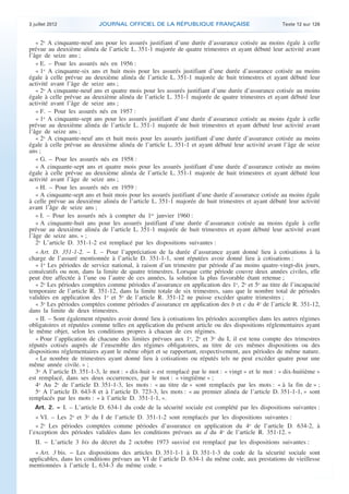 3 juillet 2012             JOURNAL OFFICIEL DE LA RÉPUBLIQUE FRANÇAISE                               Texte 12 sur 126


       « 2o A cinquante-neuf ans pour les assurés justifiant d’une durée d’assurance cotisée au moins égale à celle
    prévue au deuxième alinéa de l’article L. 351-1 majorée de quatre trimestres et ayant débuté leur activité avant
    l’âge de seize ans ;
       « E. – Pour les assurés nés en 1956 :
       « 1o A cinquante-six ans et huit mois pour les assurés justifiant d’une durée d’assurance cotisée au moins
    égale à celle prévue au deuxième alinéa de l’article L. 351-1 majorée de huit trimestres et ayant débuté leur
    activité avant l’âge de seize ans ;
       « 2o A cinquante-neuf ans et quatre mois pour les assurés justifiant d’une durée d’assurance cotisée au moins
    égale à celle prévue au deuxième alinéa de l’article L. 351-1 majorée de quatre trimestres et ayant débuté leur
    activité avant l’âge de seize ans ;
       « F. – Pour les assurés nés en 1957 :
       « 1o A cinquante-sept ans pour les assurés justifiant d’une durée d’assurance cotisée au moins égale à celle
    prévue au deuxième alinéa de l’article L. 351-1 majorée de huit trimestres et ayant débuté leur activité avant
    l’âge de seize ans ;
       « 2o A cinquante-neuf ans et huit mois pour les assurés justifiant d’une durée d’assurance cotisée au moins
    égale à celle prévue au deuxième alinéa de l’article L. 351-1 et ayant débuté leur activité avant l’âge de seize
    ans ;
       « G. – Pour les assurés nés en 1958 :
       « A cinquante-sept ans et quatre mois pour les assurés justifiant d’une durée d’assurance cotisée au moins
    égale à celle prévue au deuxième alinéa de l’article L. 351-1 majorée de huit trimestres et ayant débuté leur
    activité avant l’âge de seize ans ;
       « H. – Pour les assurés nés en 1959 :
       « A cinquante-sept ans et huit mois pour les assurés justifiant d’une durée d’assurance cotisée au moins égale
    à celle prévue au deuxième alinéa de l’article L. 351-1 majorée de huit trimestres et ayant débuté leur activité
    avant l’âge de seize ans ;
       « I. – Pour les assurés nés à compter du 1er janvier 1960 :
       « A cinquante-huit ans pour les assurés justifiant d’une durée d’assurance cotisée au moins égale à celle
    prévue au deuxième alinéa de l’article L. 351-1 majorée de huit trimestres et ayant débuté leur activité avant
    l’âge de seize ans. » ;
       2o L’article D. 351-1-2 est remplacé par les dispositions suivantes :
       « Art. D. 351-1-2. − I. – Pour l’appréciation de la durée d’assurance ayant donné lieu à cotisations à la
    charge de l’assuré mentionnée à l’article D. 351-1-1, sont réputées avoir donné lieu à cotisations :
       « 1o Les périodes de service national, à raison d’un trimestre par période d’au moins quatre-vingt-dix jours,
    consécutifs ou non, dans la limite de quatre trimestres. Lorsque cette période couvre deux années civiles, elle
    peut être affectée à l’une ou l’autre de ces années, la solution la plus favorable étant retenue ;
       « 2o Les périodes comptées comme périodes d’assurance en application des 1o, 2o et 5o au titre de l’incapacité
    temporaire de l’article R. 351-12, dans la limite totale de six trimestres, sans que le nombre total de périodes
    validées en application des 1o et 5o de l’article R. 351-12 ne puisse excéder quatre trimestres ;
       « 3o Les périodes comptées comme périodes d’assurance en application des b et c du 4o de l’article R. 351-12,
    dans la limite de deux trimestres.
       « II. – Sont également réputées avoir donné lieu à cotisations les périodes accomplies dans les autres régimes
    obligatoires et réputées comme telles en application du présent article ou des dispositions réglementaires ayant
    le même objet, selon les conditions propres à chacun de ces régimes.
       « Pour l’application de chacune des limites prévues aux 1o, 2o et 3o du I, il est tenu compte des trimestres
    réputés cotisés auprès de l’ensemble des régimes obligatoires, au titre de ces mêmes dispositions ou des
    dispositions réglementaires ayant le même objet et se rapportant, respectivement, aux périodes de même nature.
       « Le nombre de trimestres ayant donné lieu à cotisations ou réputés tels ne peut excéder quatre pour une
    même année civile. » ;
       3o A l’article D. 351-1-3, le mot : « dix-huit » est remplacé par le mot : « vingt » et le mot : « dix-huitième »
    est remplacé, dans ses deux occurrences, par le mot : « vingtième » ;
       4o Au 2o de l’article D. 351-1-3, les mots : « au titre de » sont remplacés par les mots : « à la fin de » ;
       5o A l’article D. 643-8 et à l’article D. 723-3, les mots : « au premier alinéa de l’article D. 351-1-1, » sont
    remplacés par les mots : « à l’article D. 351-1-1, ».
       Art. 2. − I. – L’article D. 634-1 du code de la sécurité sociale est complété par les dispositions suivantes :
       « VI. – Les 2o et 3o du I de l’article D. 351-1-2 sont remplacés par les dispositions suivantes :
       « 2o Les périodes comptées comme périodes d’assurance en application du 4o de l’article D. 634-2, à
    l’exception des périodes validées dans les conditions prévues au d du 4o de l’article R. 351-12. »
       II. − L’article 3 bis du décret du 2 octobre 1973 susvisé est remplacé par les dispositions suivantes :
      « Art. 3 bis. − Les dispositions des articles D. 351-1-1 à D. 351-1-3 du code de la sécurité sociale sont
    applicables, dans les conditions prévues au VI de l’article D. 634-1 du même code, aux prestations de vieillesse
    mentionnées à l’article L. 634-3 du même code. »



.                                                                                                                           .
 