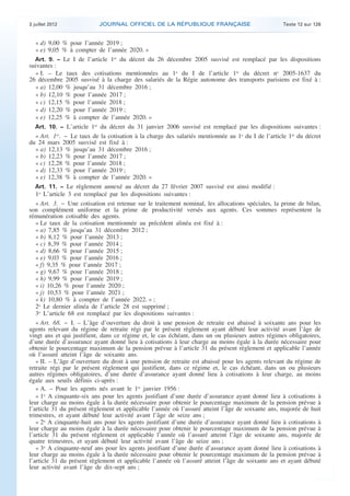 3 juillet 2012             JOURNAL OFFICIEL DE LA RÉPUBLIQUE FRANÇAISE                              Texte 12 sur 126


       « d) 9,00 % pour l’année 2019 ;
       « e) 9,05 % à compter de l’année 2020. »
       Art. 9. − Le I de l’article 1er du décret du 26 décembre 2005 susvisé est remplacé par les dispositions
    suivantes :
       « I. – Le taux des cotisations mentionnées au 1o du I de l’article 1er du décret no 2005-1637 du
    26 décembre 2005 susvisé à la charge des salariés de la Régie autonome des transports parisiens est fixé à :
       « a) 12,00 % jusqu’au 31 décembre 2016 ;
       « b) 12,10 % pour l’année 2017 ;
       « c) 12,15 % pour l’année 2018 ;
       « d) 12,20 % pour l’année 2019 ;
       « e) 12,25 % à compter de l’année 2020. »
       Art. 10. − L’article 1er du décret du 31 janvier 2006 susvisé est remplacé par les dispositions suivantes :
       « Art. 1er. − Le taux de la cotisation à la charge des salariés mentionnée au 1o du I de l’article 1er du décret
    du 24 mars 2005 susvisé est fixé à :
       « a) 12,13 % jusqu’au 31 décembre 2016 ;
       « b) 12,23 % pour l’année 2017 ;
       « c) 12,28 % pour l’année 2018 ;
       « d) 12,33 % pour l’année 2019 ;
       « e) 12,38 % à compter de l’année 2020. »
       Art. 11. − Le règlement annexé au décret du 27 février 2007 susvisé est ainsi modifié :
       1o L’article 3 est remplacé par les dispositions suivantes :
       « Art. 3. − Une cotisation est retenue sur le traitement nominal, les allocations spéciales, la prime de bilan,
    son complément uniforme et la prime de productivité versés aux agents. Ces sommes représentent la
    rémunération cotisable des agents.
       « Le taux de la cotisation mentionnée au précédent alinéa est fixé à :
       « a) 7,85 % jusqu’au 31 décembre 2012 ;
       « b) 8,12 % pour l’année 2013 ;
       « c) 8,39 % pour l’année 2014 ;
       « d) 8,66 % pour l’année 2015 ;
       « e) 9,03 % pour l’année 2016 ;
       « f) 9,35 % pour l’année 2017 ;
       « g) 9,67 % pour l’année 2018 ;
       « h) 9,99 % pour l’année 2019 ;
       « i) 10,26 % pour l’année 2020 ;
       « j) 10,53 % pour l’année 2021 ;
       « k) 10,80 % à compter de l’année 2022. » ;
       2o Le dernier alinéa de l’article 28 est supprimé ;
       3o L’article 68 est remplacé par les dispositions suivantes :
       « Art. 68. − I. – L’âge d’ouverture du droit à une pension de retraite est abaissé à soixante ans pour les
    agents relevant du régime de retraite régi par le présent règlement ayant débuté leur activité avant l’âge de
    vingt ans et qui justifient, dans ce régime et, le cas échéant, dans un ou plusieurs autres régimes obligatoires,
    d’une durée d’assurance ayant donné lieu à cotisations à leur charge au moins égale à la durée nécessaire pour
    obtenir le pourcentage maximum de la pension prévue à l’article 31 du présent règlement et applicable l’année
    où l’assuré atteint l’âge de soixante ans.
       « II. – L’âge d’ouverture du droit à une pension de retraite est abaissé pour les agents relevant du régime de
    retraite régi par le présent règlement qui justifient, dans ce régime et, le cas échéant, dans un ou plusieurs
    autres régimes obligatoires, d’une durée d’assurance ayant donné lieu à cotisations à leur charge, au moins
    égale aux seuils définis ci-après :
       « A. – Pour les agents nés avant le 1er janvier 1956 :
       « 1o A cinquante-six ans pour les agents justifiant d’une durée d’assurance ayant donné lieu à cotisations à
    leur charge au moins égale à la durée nécessaire pour obtenir le pourcentage maximum de la pension prévue à
    l’article 31 du présent règlement et applicable l’année où l’assuré atteint l’âge de soixante ans, majorée de huit
    trimestres, et ayant débuté leur activité avant l’âge de seize ans ;
       « 2o A cinquante-huit ans pour les agents justifiant d’une durée d’assurance ayant donné lieu à cotisations à
    leur charge au moins égale à la durée nécessaire pour obtenir le pourcentage maximum de la pension prévue à
    l’article 31 du présent règlement et applicable l’année où l’assuré atteint l’âge de soixante ans, majorée de
    quatre trimestres, et ayant débuté leur activité avant l’âge de seize ans ;
       « 3o A cinquante-neuf ans pour les agents justifiant d’une durée d’assurance ayant donné lieu à cotisations à
    leur charge au moins égale à la durée nécessaire pour obtenir le pourcentage maximum de la pension prévue à
    l’article 31 du présent règlement et applicable l’année où l’assuré atteint l’âge de soixante ans et ayant débuté
    leur activité avant l’âge de dix-sept ans ;



.                                                                                                                          .
 