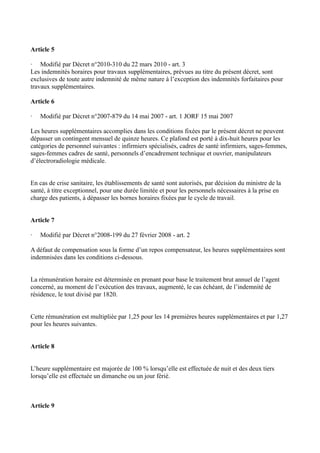 Article 5 
· Modifié par Décret n°2010-310 du 22 mars 2010 - art. 3 
Les indemnités horaires pour travaux supplémentaires, prévues au titre du présent décret, sont 
exclusives de toute autre indemnité de même nature à l’exception des indemnités forfaitaires pour 
travaux supplémentaires. 
Article 6 
· Modifié par Décret n°2007-879 du 14 mai 2007 - art. 1 JORF 15 mai 2007 
Les heures supplémentaires accomplies dans les conditions fixées par le présent décret ne peuvent 
dépasser un contingent mensuel de quinze heures. Ce plafond est porté à dix-huit heures pour les 
catégories de personnel suivantes : infirmiers spécialisés, cadres de santé infirmiers, sages-femmes, 
sages-femmes cadres de santé, personnels d’encadrement technique et ouvrier, manipulateurs 
d’électroradiologie médicale. 
En cas de crise sanitaire, les établissements de santé sont autorisés, par décision du ministre de la 
santé, à titre exceptionnel, pour une durée limitée et pour les personnels nécessaires à la prise en 
charge des patients, à dépasser les bornes horaires fixées par le cycle de travail. 
Article 7 
· Modifié par Décret n°2008-199 du 27 février 2008 - art. 2 
A défaut de compensation sous la forme d’un repos compensateur, les heures supplémentaires sont 
indemnisées dans les conditions ci-dessous. 
La rémunération horaire est déterminée en prenant pour base le traitement brut annuel de l’agent 
concerné, au moment de l’exécution des travaux, augmenté, le cas échéant, de l’indemnité de 
résidence, le tout divisé par 1820. 
Cette rémunération est multipliée par 1,25 pour les 14 premières heures supplémentaires et par 1,27 
pour les heures suivantes. 
Article 8 
L’heure supplémentaire est majorée de 100 % lorsqu’elle est effectuée de nuit et des deux tiers 
lorsqu’elle est effectuée un dimanche ou un jour férié. 
Article 9 
 
