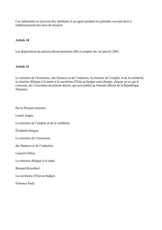 Ces indemnités ne peuvent être attribuées à un agent pendant les périodes ouvrant droit à 
remboursement des frais de mission. 
Article 10 
Les dispositions du présent décret prennent effet à compter du 1er janvier 2002. 
Article 11 
Le ministre de l’économie, des finances et de l’industrie, la ministre de l’emploi et de la solidarité, 
le ministre délégué à la santé et la secrétaire d’Etat au budget sont chargés, chacun en ce qui le 
concerne, de l’exécution du présent décret, qui sera publié au Journal officiel de la République 
française. 
Par le Premier ministre : 
Lionel Jospin 
La ministre de l’emploi et de la solidarité, 
Élisabeth Guigou 
Le ministre de l’économie, 
des finances et de l’industrie, 
Laurent Fabius 
Le ministre délégué à la santé, 
Bernard Kouchner 
La secrétaire d’Etat au budget, 
Florence Parly 
 