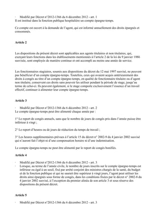 · Modifié par Décret n°2012-1366 du 6 décembre 2012 - art. 1 
Il est institué dans la fonction publique hospitalière un compte épargne-temps. 
Ce compte est ouvert à la demande de l’agent, qui est informé annuellement des droits épargnés et 
consommés. 
Article 2 
Les dispositions du présent décret sont applicables aux agents titulaires et non titulaires, qui, 
exerçant leurs fonctions dans les établissements mentionnés à l’article 2 de la loi du 9 janvier 1986 
susvisée, sont employés de manière continue et ont accompli au moins une année de service. 
Les fonctionnaires stagiaires, soumis aux dispositions du décret du 12 mai 1997 susvisé, ne peuvent 
pas bénéficier d’un compte épargne-temps. Toutefois, ceux qui avaient acquis antérieurement des 
droits à congés au titre d’un compte épargne-temps, en qualité de fonctionnaire titulaire ou d’agent 
non titulaire, conservent ces droits sans pouvoir les utiliser pendant la période de stage, jusqu’au 
terme de celui-ci. Ils peuvent également, si le stage comporte exclusivement l’essence d’un travail 
effectif, continuer à alimenter leur compte épargne-temps. 
Article 3 
· Modifié par Décret n°2012-1366 du 6 décembre 2012 - art. 2 
Le compte épargne-temps peut être alimenté chaque année par : 
1° Le report de congés annuels, sans que le nombre de jours de congés pris dans l’année puisse être 
inférieur à vingt ; 
2° Le report d’heures ou de jours de réduction du temps de travail ; 
3° Les heures supplémentaires prévues à l’article 15 du décret n° 2002-9 du 4 janvier 2002 susvisé 
qui n’auront fait l’objet ni d’une compensation horaire ni d’une indemnisation. 
Le compte épargne-temps ne peut être alimenté par le report de congés bonifiés. 
Article 4 
· Modifié par Décret n°2012-1366 du 6 décembre 2012 - art. 3 
· Lorsque, au terme de l’année civile, le nombre de jours inscrits sur le compte épargne-temps est 
inférieur ou égal à un seuil, fixé par arrêté conjoint des ministres chargés de la santé, du budget 
et de la fonction publique et qui ne saurait être supérieur à vingt jours, l’agent peut utiliser les 
droits ainsi épargnés sous forme de congés, dans les conditions fixées par le décret n° 2002-8 du 
4 janvier 2002 susvisé, à l’exception du premier alinéa de son article 3 et sous réserve des 
dispositions du présent décret. 
Article 5 
· Modifié par Décret n°2012-1366 du 6 décembre 2012 - art. 3 
 