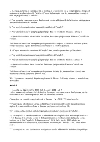 I. - Lorsque, au terme de l’année civile, le nombre de jours inscrits sur le compte épargne-temps est 
supérieur au seuil mentionné à l’article 4, l’agent titulaire opte, pour les jours excédant ce seuil et 
dans les proportions qu’il souhaite : 
a) Pour une prise en compte au sein du régime de retraite additionnelle de la fonction publique dans 
les conditions définies à l’article 6 ; 
b) Pour une indemnisation dans les conditions définies à l’article 7 ; 
c) Pour un maintien sur le compte épargne-temps dans les conditions définies à l’article 8. 
Les jours mentionnés au a et au b sont retranchés du compte épargne-temps à la date d’exercice de 
l’option. 
En l’absence d’exercice d’une option par l’agent titulaire, les jours excédant ce seuil sont pris en 
compte au sein du régime de retraite additionnelle de la fonction publique. 
II. - L’agent non titulaire mentionné à l’article 2 opte, dans les proportions qu’il souhaite : 
a) Pour une indemnisation dans les conditions définies à l’article 7 ; 
b) Pour un maintien sur le compte épargne-temps dans les conditions définies à l’article 8. 
Les jours mentionnés au a sont retranchés du compte épargne-temps à la date d’exercice de 
l’option. 
En l’absence d’exercice d’une option par l’agent non titulaire, les jours excédant ce seuil sont 
indemnisés dans les conditions prévues au a. 
III. - L’agent exerce son droit d’option au plus tard le 31 mars de l’année suivante et son choix est 
irrévocable. 
Article 6 
· Modifié par Décret n°2012-1366 du 6 décembre 2012 - art. 3 
I. - Les jours mentionnés au a du I de l’article 5 sont pris en compte au sein du régime de retraite 
additionnelle de la fonction publique dans les conditions suivantes. 
Chaque jour est valorisé en application de la formule : “V = M/(P+T)”, dans laquelle : 
”V” correspond à l’indemnité versée au bénéficiaire et constituant l’assiette des cotisations au 
régime de retraite additionnelle de la fonction publique mentionnée au III ; 
”M” correspond au montant forfaitaire par catégorie statutaire mentionné à l’article 7 ; 
”P” correspond à la somme des taux de la contribution sociale généralisée instituée par l’article L. 
136-1 du code de la sécurité sociale et de la contribution au remboursement de la dette sociale 
instituée par le I de l’article 14 de l’ordonnance n° 96-50 du 24 janvier 1996 relative au 
remboursement de la dette sociale, dont l’assiette est définie par l’article L. 136-2 de ce même 
code ; 
”T” correspond aux taux de cotisation au régime de retraite additionnelle de la fonction publique 
 