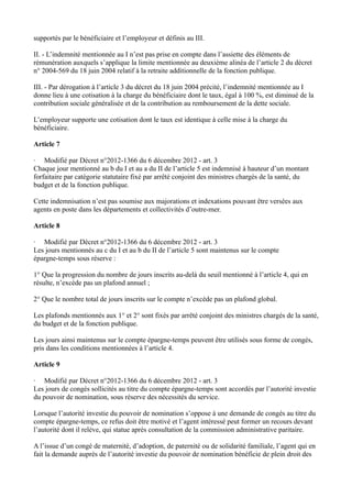 supportés par le bénéficiaire et l’employeur et définis au III. 
II. - L’indemnité mentionnée au I n’est pas prise en compte dans l’assiette des éléments de 
rémunération auxquels s’applique la limite mentionnée au deuxième alinéa de l’article 2 du décret 
n° 2004-569 du 18 juin 2004 relatif à la retraite additionnelle de la fonction publique. 
III. - Par dérogation à l’article 3 du décret du 18 juin 2004 précité, l’indemnité mentionnée au I 
donne lieu à une cotisation à la charge du bénéficiaire dont le taux, égal à 100 %, est diminué de la 
contribution sociale généralisée et de la contribution au remboursement de la dette sociale. 
L’employeur supporte une cotisation dont le taux est identique à celle mise à la charge du 
bénéficiaire. 
Article 7 
· Modifié par Décret n°2012-1366 du 6 décembre 2012 - art. 3 
Chaque jour mentionné au b du I et au a du II de l’article 5 est indemnisé à hauteur d’un montant 
forfaitaire par catégorie statutaire fixé par arrêté conjoint des ministres chargés de la santé, du 
budget et de la fonction publique. 
Cette indemnisation n’est pas soumise aux majorations et indexations pouvant être versées aux 
agents en poste dans les départements et collectivités d’outre-mer. 
Article 8 
· Modifié par Décret n°2012-1366 du 6 décembre 2012 - art. 3 
Les jours mentionnés au c du I et au b du II de l’article 5 sont maintenus sur le compte 
épargne-temps sous réserve : 
1° Que la progression du nombre de jours inscrits au-delà du seuil mentionné à l’article 4, qui en 
résulte, n’excède pas un plafond annuel ; 
2° Que le nombre total de jours inscrits sur le compte n’excède pas un plafond global. 
Les plafonds mentionnés aux 1° et 2° sont fixés par arrêté conjoint des ministres chargés de la santé, 
du budget et de la fonction publique. 
Les jours ainsi maintenus sur le compte épargne-temps peuvent être utilisés sous forme de congés, 
pris dans les conditions mentionnées à l’article 4. 
Article 9 
· Modifié par Décret n°2012-1366 du 6 décembre 2012 - art. 3 
Les jours de congés sollicités au titre du compte épargne-temps sont accordés par l’autorité investie 
du pouvoir de nomination, sous réserve des nécessités du service. 
Lorsque l’autorité investie du pouvoir de nomination s’oppose à une demande de congés au titre du 
compte épargne-temps, ce refus doit être motivé et l’agent intéressé peut former un recours devant 
l’autorité dont il relève, qui statue après consultation de la commission administrative paritaire. 
A l’issue d’un congé de maternité, d’adoption, de paternité ou de solidarité familiale, l’agent qui en 
fait la demande auprès de l’autorité investie du pouvoir de nomination bénéficie de plein droit des 
 