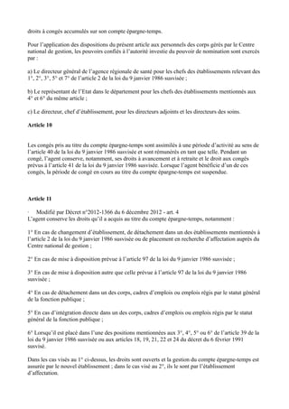 droits à congés accumulés sur son compte épargne-temps. 
Pour l’application des dispositions du présent article aux personnels des corps gérés par le Centre 
national de gestion, les pouvoirs confiés à l’autorité investie du pouvoir de nomination sont exercés 
par : 
a) Le directeur général de l’agence régionale de santé pour les chefs des établissements relevant des 
1°, 2°, 3°, 5° et 7° de l’article 2 de la loi du 9 janvier 1986 susvisée ; 
b) Le représentant de l’Etat dans le département pour les chefs des établissements mentionnés aux 
4° et 6° du même article ; 
c) Le directeur, chef d’établissement, pour les directeurs adjoints et les directeurs des soins. 
Article 10 
Les congés pris au titre du compte épargne-temps sont assimilés à une période d’activité au sens de 
l’article 40 de la loi du 9 janvier 1986 susvisée et sont rémunérés en tant que telle. Pendant un 
congé, l’agent conserve, notamment, ses droits à avancement et à retraite et le droit aux congés 
prévus à l’article 41 de la loi du 9 janvier 1986 susvisée. Lorsque l’agent bénéficie d’un de ces 
congés, la période de congé en cours au titre du compte épargne-temps est suspendue. 
Article 11 
· Modifié par Décret n°2012-1366 du 6 décembre 2012 - art. 4 
L’agent conserve les droits qu’il a acquis au titre du compte épargne-temps, notamment : 
1° En cas de changement d’établissement, de détachement dans un des établissements mentionnés à 
l’article 2 de la loi du 9 janvier 1986 susvisée ou de placement en recherche d’affectation auprès du 
Centre national de gestion ; 
2° En cas de mise à disposition prévue à l’article 97 de la loi du 9 janvier 1986 susvisée ; 
3° En cas de mise à disposition autre que celle prévue à l’article 97 de la loi du 9 janvier 1986 
susvisée ; 
4° En cas de détachement dans un des corps, cadres d’emplois ou emplois régis par le statut général 
de la fonction publique ; 
5° En cas d’intégration directe dans un des corps, cadres d’emplois ou emplois régis par le statut 
général de la fonction publique ; 
6° Lorsqu’il est placé dans l’une des positions mentionnées aux 3°, 4°, 5° ou 6° de l’article 39 de la 
loi du 9 janvier 1986 susvisée ou aux articles 18, 19, 21, 22 et 24 du décret du 6 février 1991 
susvisé. 
Dans les cas visés au 1° ci-dessus, les droits sont ouverts et la gestion du compte épargne-temps est 
assurée par le nouvel établissement ; dans le cas visé au 2°, ils le sont par l’établissement 
d’affectation. 
 