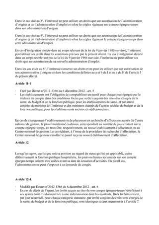 Dans le cas visé au 3°, l’intéressé ne peut utiliser ses droits que sur autorisation de l’administration 
d’origine et de l’administration d’emploi et selon les règles régissant son compte épargne-temps 
dans son administration d’origine. 
Dans le cas visé au 4°, l’intéressé ne peut utiliser ses droits que sur autorisation de l’administration 
d’origine et de l’administration d’emploi et selon les règles régissant le compte épargne-temps dans 
cette administration d’emploi. 
En cas d’intégration directe dans un corps relevant de la loi du 9 janvier 1986 susvisée, l’intéressé 
peut utiliser ses droits dans les conditions prévues par le présent décret. En cas d’intégration directe 
dans un corps ne relevant pas de la loi du 9 janvier 1986 susvisée, l’intéressé ne peut utiliser ses 
droits que sur autorisation de sa nouvelle administration d’emploi. 
Dans les cas visés au 6°, l’intéressé conserve ses droits et ne peut les utiliser que sur autorisation de 
son administration d’origine et dans les conditions définies au a et b du I et au a du II de l’article 5 
du présent décret. 
Article 11-1 
· Créé par Décret n°2012-1366 du 6 décembre 2012 - art. 5 
· Les établissements ont l’obligation de comptabiliser un passif pour chaque jour épargné par le 
titulaire du compte dans des conditions fixées par arrêté conjoint des ministres chargés de la 
santé, du budget et de la fonction publique, pour les établissements de santé, et par arrêté 
conjoint du ministre de l’intérieur et des ministres chargés de l’action sociale, du budget et de la 
fonction publique, pour les établissements sociaux et médico-sociaux. 
En cas de changement d’établissement ou de placement en recherche d’affectation auprès du Centre 
national de gestion, le passif mentionné ci-dessus, correspondant au nombre de jours restant sur le 
compte épargne-temps, est transféré, respectivement, au nouvel établissement d’affectation ou au 
Centre national de gestion. Le cas échéant, à l’issue de la procédure de recherche d’affectation, le 
Centre national de gestion transfère le passif reçu au nouvel établissement d’affectation. 
Article 12 
Lorsqu’un agent, quelle que soit sa position au regard du statut qui lui est applicable, quitte 
définitivement la fonction publique hospitalière, les jours ou heures accumulés sur son compte 
épargne-temps doivent être soldés avant sa date de cessation d’activités. En pareil cas, 
l’administration ne peut s’opposer à sa demande de congés. 
Article 12-1 
· Modifié par Décret n°2012-1366 du 6 décembre 2012 - art. 6 
· En cas de décès de l’agent, les droits acquis au titre de son compte épargne-temps bénéficient à 
ses ayants droit. Ils donnent lieu à une indemnisation dont les montants, fixés forfaitairement, 
par jour accumulé, pour chaque catégorie statutaire, par arrêté conjoint des ministres chargés de 
la santé, du budget et de la fonction publique, sont identiques à ceux mentionnés à l’article 7. 
 