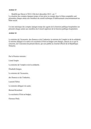 Article 13 
· Modifié par Décret n°2012-1366 du 6 décembre 2012 - art. 7 
La situation des comptes épargne-temps et leur prise en compte dans le bilan comptable sont 
présentées chaque année aux membres du comité technique d’établissement concomitamment au 
bilan social. 
Un état statistique des comptes épargne-temps des agents de la fonction publique hospitalière est 
présenté chaque année aux membres du Conseil supérieur de la fonction publique hospitalière. 
Article 14 
Le ministre de l’économie, des finances et de l’industrie, la ministre de l’emploi et de la solidarité, 
le ministre délégué à la santé et la secrétaire d’Etat au budget sont chargés, chacun en ce qui le 
concerne, de l’exécution du présent décret, qui sera publié au Journal officiel de la République 
française. 
Par le Premier ministre : 
Lionel Jospin 
La ministre de l’emploi et de la solidarité, 
Élisabeth Guigou 
Le ministre de l’économie, 
des finances et de l’industrie, 
Laurent Fabius 
Le ministre délégué à la santé, 
Bernard Kouchner 
La secrétaire d’Etat au budget, 
Florence Parly 
 