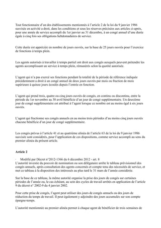 Tout fonctionnaire d’un des établissements mentionnés à l’article 2 de la loi du 9 janvier 1986 
susvisée en activité a droit, dans les conditions et sous les réserves précisées aux articles ci-après, 
pour une année de service accompli du 1er janvier au 31 décembre, à un congé annuel d’une durée 
égale à cinq fois ses obligations hebdomadaires de service. 
Cette durée est appréciée en nombre de jours ouvrés, sur la base de 25 jours ouvrés pour l’exercice 
de fonctions à temps plein. 
Les agents autorisés à travailler à temps partiel ont droit aux congés auxquels peuvent prétendre les 
agents accomplissant un service à temps plein, rémunérés selon la quotité autorisée. 
L’agent qui n’a pas exercé ses fonctions pendant la totalité de la période de référence indiquée 
précédemment a droit à un congé annuel de deux jours ouvrés par mois ou fraction de mois 
supérieure à quinze jours écoulés depuis l’entrée en fonction. 
L’agent qui prend trois, quatre ou cinq jours ouvrés de congés, en continu ou discontinu, entre la 
période du 1er novembre au 30 avril bénéficie d’un jour de congé supplémentaire. Un deuxième 
jour de congé supplémentaire est attribué à l’agent lorsque ce nombre est au moins égal à six jours 
ouvrés. 
L’agent qui fractionne ses congés annuels en au moins trois périodes d’au moins cinq jours ouvrés 
chacune bénéficie d’un jour de congé supplémentaire. 
Les congés prévus à l’article 41 et au quatrième alinéa de l’article 63 de la loi du 9 janvier 1986 
susvisée sont considérés, pour l’application de ces dispositions, comme service accompli au sens du 
premier alinéa du présent article. 
Article 2 
· Modifié par Décret n°2012-1366 du 6 décembre 2012 - art. 8 
L’autorité investie du pouvoir de nomination ou son délégataire arrête le tableau prévisionnel des 
congés annuels, après consultation des agents concernés et compte tenu des nécessités de service, et 
met ce tableau à la disposition des intéressés au plus tard le 31 mars de l’année considérée. 
Sur la base de ce tableau, la même autorité organise la prise des jours de congés sur certaines 
périodes de l’année ou, le cas échéant, au sein des cycles de travail arrêtés en application de l’article 
9 du décret n° 2002-9 du 4 janvier 2002. 
Pour cette prise de congés, l’agent peut utiliser des jours de congés annuels ou des jours de 
réduction du temps de travail. Il peut également y adjoindre des jours accumulés sur son compte 
épargne-temps. 
L’autorité mentionnée au premier alinéa permet à chaque agent de bénéficier de trois semaines de 
 