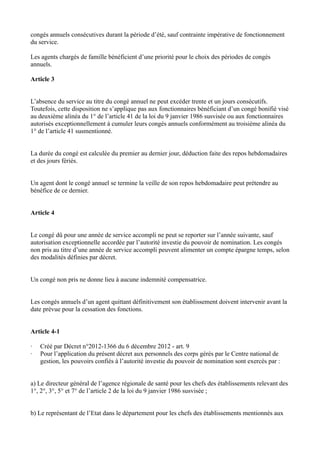 congés annuels consécutives durant la période d’été, sauf contrainte impérative de fonctionnement 
du service. 
Les agents chargés de famille bénéficient d’une priorité pour le choix des périodes de congés 
annuels. 
Article 3 
L’absence du service au titre du congé annuel ne peut excéder trente et un jours consécutifs. 
Toutefois, cette disposition ne s’applique pas aux fonctionnaires bénéficiant d’un congé bonifié visé 
au deuxième alinéa du 1° de l’article 41 de la loi du 9 janvier 1986 susvisée ou aux fonctionnaires 
autorisés exceptionnellement à cumuler leurs congés annuels conformément au troisième alinéa du 
1° de l’article 41 susmentionné. 
La durée du congé est calculée du premier au dernier jour, déduction faite des repos hebdomadaires 
et des jours fériés. 
Un agent dont le congé annuel se termine la veille de son repos hebdomadaire peut prétendre au 
bénéfice de ce dernier. 
Article 4 
Le congé dû pour une année de service accompli ne peut se reporter sur l’année suivante, sauf 
autorisation exceptionnelle accordée par l’autorité investie du pouvoir de nomination. Les congés 
non pris au titre d’une année de service accompli peuvent alimenter un compte épargne temps, selon 
des modalités définies par décret. 
Un congé non pris ne donne lieu à aucune indemnité compensatrice. 
Les congés annuels d’un agent quittant définitivement son établissement doivent intervenir avant la 
date prévue pour la cessation des fonctions. 
Article 4-1 
· Créé par Décret n°2012-1366 du 6 décembre 2012 - art. 9 
· Pour l’application du présent décret aux personnels des corps gérés par le Centre national de 
gestion, les pouvoirs confiés à l’autorité investie du pouvoir de nomination sont exercés par : 
a) Le directeur général de l’agence régionale de santé pour les chefs des établissements relevant des 
1°, 2°, 3°, 5° et 7° de l’article 2 de la loi du 9 janvier 1986 susvisée ; 
b) Le représentant de l’Etat dans le département pour les chefs des établissements mentionnés aux 
 