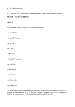 4° et 6° du même article ; 
c) Le directeur, chef d’établissement, pour les directeurs adjoints et les directeurs des soins. 
TITRE II : DES JOURS FÉRIÉS. 
Article 5 
Les jours fériés accordés sont les fêtes légales ainsi désignées : 
- le 1er janvier ; 
- le lundi de Pâques ; 
- le 1er mai ; 
- le 8 mai ; 
- l’Ascension ; 
- le lundi de Pentecôte ; 
- le 14 juillet ; 
- l’Assomption ; 
- la Toussaint ; 
- le 11 novembre ; 
- le jour de Noël ; 
- et, dans les départements de Guadeloupe, de Guyane, de Martinique et de la Réunion, ainsi qu’à 
Mayotte, le jour prévu par la loi du 30 juin 1983 susvisée et, dans les départements d’Alsace et de 
Moselle, les jours prévus par l’ordonnance locale du 16 août 1892 susvisée. 
 