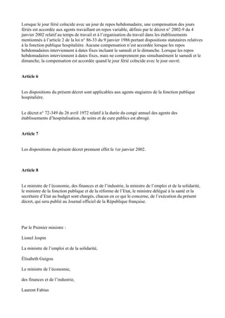 Lorsque le jour férié coïncide avec un jour de repos hebdomadaire, une compensation des jours 
fériés est accordée aux agents travaillant en repos variable, définis par le décret n° 2002-9 du 4 
janvier 2002 relatif au temps de travail et à l’organisation du travail dans les établissements 
mentionnés à l’article 2 de la loi n° 86-33 du 9 janvier 1986 portant dispositions statutaires relatives 
à la fonction publique hospitalière. Aucune compensation n’est accordée lorsque les repos 
hebdomadaires interviennent à dates fixes incluant le samedi et le dimanche. Lorsque les repos 
hebdomadaires interviennent à dates fixes, mais ne comprennent pas simultanément le samedi et le 
dimanche, la compensation est accordée quand le jour férié coïncide avec le jour ouvré. 
Article 6 
Les dispositions du présent décret sont applicables aux agents stagiaires de la fonction publique 
hospitalière. 
Le décret n° 72-349 du 26 avril 1972 relatif à la durée du congé annuel des agents des 
établissements d’hospitalisation, de soins et de cure publics est abrogé. 
Article 7 
Les dispositions du présent décret prennent effet le 1er janvier 2002. 
Article 8 
Le ministre de l’économie, des finances et de l’industrie, la ministre de l’emploi et de la solidarité, 
le ministre de la fonction publique et de la réforme de l’Etat, le ministre délégué à la santé et la 
secrétaire d’Etat au budget sont chargés, chacun en ce qui le concerne, de l’exécution du présent 
décret, qui sera publié au Journal officiel de la République française. 
Par le Premier ministre : 
Lionel Jospin 
La ministre de l’emploi et de la solidarité, 
Élisabeth Guigou 
Le ministre de l’économie, 
des finances et de l’industrie, 
Laurent Fabius 
 