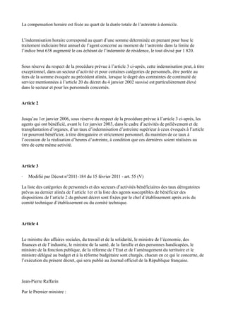 La compensation horaire est fixée au quart de la durée totale de l’astreinte à domicile. 
L’indemnisation horaire correspond au quart d’une somme déterminée en prenant pour base le 
traitement indiciaire brut annuel de l’agent concerné au moment de l’astreinte dans la limite de 
l’indice brut 638 augmenté le cas échéant de l’indemnité de résidence, le tout divisé par 1 820. 
Sous réserve du respect de la procédure prévue à l’article 3 ci-après, cette indemnisation peut, à titre 
exceptionnel, dans un secteur d’activité et pour certaines catégories de personnels, être portée au 
tiers de la somme évoquée au précédent alinéa, lorsque le degré des contraintes de continuité de 
service mentionnées à l’article 20 du décret du 4 janvier 2002 susvisé est particulièrement élevé 
dans le secteur et pour les personnels concernés. 
Article 2 
Jusqu’au 1er janvier 2006, sous réserve du respect de la procédure prévue à l’article 3 ci-après, les 
agents qui ont bénéficié, avant le 1er janvier 2003, dans le cadre d’activités de prélèvement et de 
transplantation d’organes, d’un taux d’indemnisation d’astreinte supérieur à ceux évoqués à l’article 
1er pourront bénéficier, à titre dérogatoire et strictement personnel, du maintien de ce taux à 
l’occasion de la réalisation d’heures d’astreinte, à condition que ces dernières soient réalisées au 
titre de cette même activité. 
Article 3 
· Modifié par Décret n°2011-184 du 15 février 2011 - art. 55 (V) 
La liste des catégories de personnels et des secteurs d’activités bénéficiaires des taux dérogatoires 
prévus au dernier alinéa de l’article 1er et la liste des agents susceptibles de bénéficier des 
dispositions de l’article 2 du présent décret sont fixées par le chef d’établissement après avis du 
comité technique d’établissement ou du comité technique. 
Article 4 
Le ministre des affaires sociales, du travail et de la solidarité, le ministre de l’économie, des 
finances et de l’industrie, le ministre de la santé, de la famille et des personnes handicapées, le 
ministre de la fonction publique, de la réforme de l’Etat et de l’aménagement du territoire et le 
ministre délégué au budget et à la réforme budgétaire sont chargés, chacun en ce qui le concerne, de 
l’exécution du présent décret, qui sera publié au Journal officiel de la République française. 
Jean-Pierre Raffarin 
Par le Premier ministre : 
 