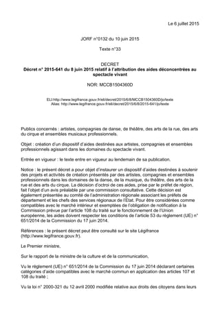 Le 6 juillet 2015
JORF n°0132 du 10 juin 2015
Texte n°33
DECRET
Décret n° 2015-641 du 8 juin 2015 relatif à l’attribution des aides déconcentrées au
spectacle vivant
NOR: MCCB1504360D
ELI:http://www.legifrance.gouv.fr/eli/decret/2015/6/8/MCCB1504360D/jo/texte
Alias: http://www.legifrance.gouv.fr/eli/decret/2015/6/8/2015-641/jo/texte
Publics concernés : artistes, compagnies de danse, de théâtre, des arts de la rue, des arts
du cirque et ensembles musicaux professionnels.
Objet : création d’un dispositif d’aides destinées aux artistes, compagnies et ensembles
professionnels agissant dans les domaines du spectacle vivant.
Entrée en vigueur : le texte entre en vigueur au lendemain de sa publication.
Notice : le présent décret a pour objet d’instaurer un dispositif d’aides destinées à soutenir
des projets et activités de création présentés par des artistes, compagnies et ensembles
professionnels dans les domaines de la danse, de la musique, du théâtre, des arts de la
rue et des arts du cirque. La décision d’octroi de ces aides, prise par le préfet de région,
fait l’objet d’un avis préalable par une commission consultative. Cette décision est
également présentée au comité de l’administration régionale associant les préfets de
département et les chefs des services régionaux de l’Etat. Pour être considérées comme
compatibles avec le marché intérieur et exemptées de l’obligation de notification à la
Commission prévue par l’article 108 du traité sur le fonctionnement de l’Union
européenne, les aides doivent respecter les conditions de l’article 53 du règlement (UE) n°
651/2014 de la Commission du 17 juin 2014.
Références : le présent décret peut être consulté sur le site Légifrance
(http://www.legifrance.gouv.fr).
Le Premier ministre,
Sur le rapport de la ministre de la culture et de la communication,
Vu le règlement (UE) n° 651/2014 de la Commission du 17 juin 2014 déclarant certaines
catégories d’aide compatibles avec le marché commun en application des articles 107 et
108 du traité ;
Vu la loi n° 2000-321 du 12 avril 2000 modifiée relative aux droits des citoyens dans leurs
 