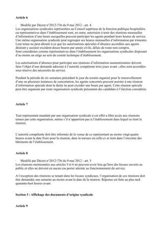 Article 6 
· Modifié par Décret n°2012-736 du 9 mai 2012 - art. 4 
Les organisations syndicales représentées au Conseil supérieur de la fonction publique hospitalière 
ou représentatives dans l’établissement sont, en outre, autorisées à tenir des réunions mensuelles 
d’information d’une heure auxquelles peuvent participer les agents pendant leurs heures de service. 
Une même organisation syndicale peut regrouper ses heures mensuelles d’information par trimestre. 
Leur tenue ne peut aboutir à ce que les autorisations spéciales d’absence accordées aux agents 
désirant y assister excèdent douze heures par année civile, délais de route non compris. 
Sont considérées comme représentatives dans l’établissement les organisations syndicales disposant 
d’au moins un siège au sein du comité technique d’établissement. 
Les autorisations d’absence pour participer aux réunions d’information susmentionnées doivent 
faire l’objet d’une demande adressée à l’autorité compétente trois jours avant ; elles sont accordées 
sous réserve des nécessités du service. 
Pendant la période de six semaines précédant le jour du scrutin organisé pour le renouvellement 
d’une ou plusieurs instances de concertation, les agents concernés peuvent assister à une réunion 
d’information spéciale dont la durée ne peut excéder une heure par agent. Cette réunion spéciale 
peut être organisée par toute organisation syndicale présentant des candidats à l’élection considérée. 
Article 7 
Tout représentant mandaté par une organisation syndicale à cet effet a libre accès aux réunions 
tenues par cette organisation, même s’il n’appartient pas à l’établissement dans lequel se tient la 
réunion. 
L’autorité compétente doit être informée de la venue de ce représentant au moins vingt-quatre 
heures avant la date fixée pour la réunion, dans la mesure où celle-ci se tient dans l’enceinte des 
bâtiments de l’établissement. 
Article 8 
· Modifié par Décret n°2012-736 du 9 mai 2012 - art. 5 
Les réunions mentionnées aux articles 5 et 6 ne peuvent avoir lieu qu’hors des locaux ouverts au 
public et elles ne doivent en aucun cas porter atteinte au fonctionnement du service. 
A l’exception des réunions se tenant dans les locaux syndicaux, l’organisation de ces réunions doit 
être demandée une semaine au moins avant la date de la réunion. Réponse est faite au plus tard 
quarante-huit heures avant. 
Section 3 : Affichage des documents d’origine syndicale 
Article 9 
 