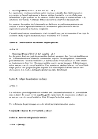 · Modifié par Décret n°2012-736 du 9 mai 2012 - art. 6 
Les organisations syndicales ayant une section syndicale ou des élus dans l’établissement ou 
représentées au Conseil supérieur de la fonction publique hospitalière peuvent afficher toute 
information d’origine syndicale sur des panneaux réservés à cet usage, en nombre suffisant et de 
dimensions convenables, et aménagés de façon à assurer la conservation des documents. 
Les panneaux doivent être placés dans des locaux facilement accessibles aux personnels mais 
auxquels le public n’a pas normalement accès, et déterminés après concertation entre les 
organisations syndicales et l’autorité compétente. 
L’autorité compétente est immédiatement avisée de cet affichage, par la transmission d’une copie du 
document affiché ou par la notification précise de sa nature et de sa teneur. 
Section 4 : Distribution des documents d’origine syndicale 
Article 10 
· Modifié par Décret n°2012-736 du 9 mai 2012 - art. 7 
Les documents d’origine syndicale peuvent être distribués aux agents dans l’enceinte des bâtiments 
de l’établissement mais en dehors des locaux ouverts au public. Ils sont également communiqués 
pour information à l’autorité compétente. Les distributions ne doivent en aucun cas porter atteinte 
au fonctionnement du service. Elles ne peuvent être assurées que par des agents de l’établissement 
qui ne sont pas en service ou qui bénéficient d’une autorisation spéciale d’absence ou d’un crédit de 
temps syndical ainsi que par des agents disposant d’un mandat syndical affectés dans un autre 
établissement de la fonction publique hospitalière du même département. 
Section 5 : Collecte des cotisations syndicales 
Article 11 
Les cotisations syndicales peuvent être collectées dans l’enceinte des bâtiments de l’établissement, 
mais en dehors des locaux ouverts au public, par les représentants des organisations syndicales qui 
ne sont pas en service ou qui bénéficient d’une décharge d’activité de service. 
Ces collectes ne doivent en aucun cas porter atteinte au fonctionnement du service. 
Chapitre II : Situation des représentants syndicaux 
Section 1 : Autorisations spéciales d’absence 
Article 12 (abrogé) 
 