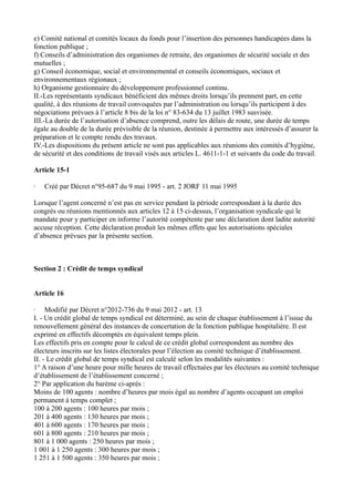 e) Comité national et comités locaux du fonds pour l’insertion des personnes handicapées dans la 
fonction publique ; 
f) Conseils d’administration des organismes de retraite, des organismes de sécurité sociale et des 
mutuelles ; 
g) Conseil économique, social et environnemental et conseils économiques, sociaux et 
environnementaux régionaux ; 
h) Organisme gestionnaire du développement professionnel continu. 
II.-Les représentants syndicaux bénéficient des mêmes droits lorsqu’ils prennent part, en cette 
qualité, à des réunions de travail convoquées par l’administration ou lorsqu’ils participent à des 
négociations prévues à l’article 8 bis de la loi n° 83-634 du 13 juillet 1983 susvisée. 
III.-La durée de l’autorisation d’absence comprend, outre les délais de route, une durée de temps 
égale au double de la durée prévisible de la réunion, destinée à permettre aux intéressés d’assurer la 
préparation et le compte rendu des travaux. 
IV.-Les dispositions du présent article ne sont pas applicables aux réunions des comités d’hygiène, 
de sécurité et des conditions de travail visés aux articles L. 4611-1-1 et suivants du code du travail. 
Article 15-1 
· Créé par Décret n°95-687 du 9 mai 1995 - art. 2 JORF 11 mai 1995 
Lorsque l’agent concerné n’est pas en service pendant la période correspondant à la durée des 
congrès ou réunions mentionnés aux articles 12 à 15 ci-dessus, l’organisation syndicale qui le 
mandate pour y participer en informe l’autorité compétente par une déclaration dont ladite autorité 
accuse réception. Cette déclaration produit les mêmes effets que les autorisations spéciales 
d’absence prévues par la présente section. 
Section 2 : Crédit de temps syndical 
Article 16 
· Modifié par Décret n°2012-736 du 9 mai 2012 - art. 13 
I. - Un crédit global de temps syndical est déterminé, au sein de chaque établissement à l’issue du 
renouvellement général des instances de concertation de la fonction publique hospitalière. Il est 
exprimé en effectifs décomptés en équivalent temps plein. 
Les effectifs pris en compte pour le calcul de ce crédit global correspondent au nombre des 
électeurs inscrits sur les listes électorales pour l’élection au comité technique d’établissement. 
II. - Le crédit global de temps syndical est calculé selon les modalités suivantes : 
1° A raison d’une heure pour mille heures de travail effectuées par les électeurs au comité technique 
d’établissement de l’établissement concerné ; 
2° Par application du barème ci-après : 
Moins de 100 agents : nombre d’heures par mois égal au nombre d’agents occupant un emploi 
permanent à temps complet ; 
100 à 200 agents : 100 heures par mois ; 
201 à 400 agents : 130 heures par mois ; 
401 à 600 agents : 170 heures par mois ; 
601 à 800 agents : 210 heures par mois ; 
801 à 1 000 agents : 250 heures par mois ; 
1 001 à 1 250 agents : 300 heures par mois ; 
1 251 à 1 500 agents : 350 heures par mois ; 
 