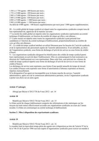 1 501 à 1 750 agents : 400 heures par mois ; 
1 751 à 2 000 agents : 450 heures par mois ; 
2 001 à 3 000 agents : 550 heures par mois ; 
3 001 à 4 000 agents : 650 heures par mois ; 
4 001 à 5 000 agents : 1 000 heures par mois ; 
5 001 à 6 000 agents : 1 500 heures par mois ; 
Au-delà de 6 000 agents : 100 heures supplémentaires par mois pour 1 000 agents supplémentaires. 
III. - Le crédit global de temps syndical est réparti entre les organisations syndicales compte tenu de 
leur représentativité, appréciée de la manière suivante : 
1° La moitié du crédit global est répartie entre les organisations syndicales représentées au comité 
technique d’établissement, en fonction du nombre de sièges qu’elles y ont obtenus ; 
2° L’autre moitié est répartie entre toutes les organisations syndicales ayant présenté leur 
candidature à l’élection du comité technique d’établissement, proportionnellement au nombre de 
voix qu’elles ont obtenues. 
IV. - Le crédit de temps syndical attribué est utilisé librement pour les besoins de l’activité syndicale 
et de la représentation des personnels auprès de l’autorité administrative. Il est utilisable, au choix 
de l’organisation syndicale, sous forme de décharges d’activité de service ou sous forme de crédits 
d’heure. 
V. - Les organisations syndicales désignent les bénéficiaires des crédits de temps syndical parmi 
leurs représentants en activité dans l’établissement. Elles en communiquent la liste nominative au 
directeur de l’établissement ou à son représentant. Dans cette liste, sont précisés les volumes de 
crédit de temps syndical répartis sous forme de décharges d’activité de service et sous forme de 
crédits d’heures. 
Les décharges de service sont exprimées sous forme d’une quotité annuelle de temps de travail. 
Les crédits d’heures sont exprimés sous forme d’autorisations d’absence exprimées en heures, 
réparties mensuellement. 
Si la désignation d’un agent est incompatible avec la bonne marche du service, l’autorité 
administrative, après avis de la commission administrative paritaire, invite l’organisation syndicale 
à porter son choix sur un autre agent. 
Article 17 (abrogé) 
· Abrogé par Décret n°2012-736 du 9 mai 2012 - art. 14 
Article 18 
· Modifié par Décret n°2012-736 du 9 mai 2012 - art. 15 
Le bilan social de chaque établissement comporte des informations et des statistiques sur les 
moyens de toute nature effectivement accordés aux organisations syndicales au cours de l’année 
écoulée. Ce bilan est communiqué au comité technique d’établissement. 
Section 3 : Mise à disposition des représentants syndicaux 
Article 19 
· Modifié par Décret n°2012-736 du 9 mai 2012 - art. 16 
Le nombre total en équivalent temps plein des agents mis à disposition au titre de l’article 97 de la 
loi n° 86-33 du 9 janvier 1986 susvisée auprès d’organisations syndicales pour exercer un mandat à 
 