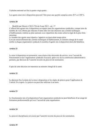 l’échelon national est fixé à quatre-vingt-quatre. 
Les agents ainsi mis à disposition peuvent l’être pour une quotité comprise entre 20 % et 100 %. 
Article 20 
· Modifié par Décret n°2012-736 du 9 mai 2012 - art. 17 
L’effectif des agents mis à disposition est réparti entre les organisations syndicales, compte tenu du 
nombre de voix obtenu par chacune d’entre elles lors des élections aux comités techniques 
d’établissement, totalisé au plan national, avec répartition des restes selon la règle de la plus forte 
moyenne. 
Le nombre des agents ainsi répartis s’apprécie en équivalent temps plein. 
Lors du renouvellement des comités techniques d’établissement, le ministre chargé de la santé 
notifie à chaque organisation syndicale le nombre d’agents mis à disposition dont elle bénéficie. 
Article 21 
La mise à disposition est prononcée, sous réserve des nécessités du service, avec l’accord du 
fonctionnaire et de l’organisation syndicale d’accueil, après avis de la commission administrative 
paritaire, par décision de l’autorité investie du pouvoir de nomination. 
Copie de cette décision est transmise au ministre chargé de la santé. 
Article 22 
La décision fixe la durée de la mise à disposition et les règles de préavis pour l’application de 
l’article 26 ci-après. Le préavis ne peut être inférieur à un mois. 
Article 23 
Le fonctionnaire mis à la disposition d’une organisation syndicale ne peut bénéficier d’un congé de 
formation professionnelle qu’avec l’accord de cette organisation. 
Article 24 
Le pouvoir disciplinaire est exercé par l’autorité investie du pouvoir de nomination. 
Article 25 
 