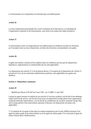 Le fonctionnaire mis à disposition est rémunéré par son établissement. 
Article 26 
La mise à disposition peut prendre fin, avant l’expiration de la date prévue, à la demande de 
l’organisation syndicale ou du fonctionnaire, sous réserve du respect des règles de préavis. 
Article 27 
Le fonctionnaire remis à la disposition de son établissement est réaffecté soit dans les fonctions 
qu’il occupait avant sa mise à disposition, soit dans des fonctions correspondant à son grade. 
Article 28 
L’agent non titulaire continue d’être employé dans les conditions prévues par les dispositions 
législatives, réglementaires et contractuelles qui lui sont applicables. 
Les dispositions des articles 21 à 26 du présent décret, à l’exception de la disposition de l’article 21 
qui prévoit l’avis de la commission administrative paritaire, sont applicables aux agents non 
titulaires. 
Section 4 : Dispositions communes 
Article 29 
· Modifié par Décret n°95-687 du 9 mai 1995 - art. 5 JORF 11 mai 1995 
Lorsqu’un agent consacre la totalité de son activité à l’exercice syndical, soit du fait d’une décharge 
totale d’activité de service, soit du fait d’une mise à la disposition à temps plein d’une organisation 
syndicale nationale représentative, soit du fait de la combinaison de ces deux situations lorsqu’elles 
sont à temps partiel et des autorisations spéciales d’absence, les dispositions suivantes sont 
applicables : 
1° La notation de cet agent évolue dans les mêmes proportions que la note chiffrée moyenne d’un 
agent de même grade et de même échelon ou d’un agent de même grade s’il n’existe pas d’agent du 
même échelon dans l’établissement ; 
 