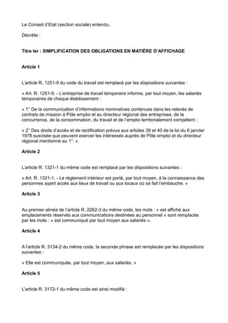 Le Conseil d’Etat (section sociale) entendu,
Décrète :
Titre Ier : SIMPLIFICATION DES OBLIGATIONS EN MATIÈRE D’AFFICHAGE
Article 1
L’article R. 1251-9 du code du travail est remplacé par les dispositions suivantes :
« Art. R. 1251-9. - L’entreprise de travail temporaire informe, par tout moyen, les salariés
temporaires de chaque établissement :
« 1° De la communication d’informations nominatives contenues dans les relevés de
contrats de mission à Pôle emploi et au directeur régional des entreprises, de la
concurrence, de la consommation, du travail et de l’emploi territorialement compétent ;
« 2° Des droits d’accès et de rectification prévus aux articles 39 et 40 de la loi du 6 janvier
1978 susvisée que peuvent exercer les intéressés auprès de Pôle emploi et du directeur
régional mentionné au 1°. »
Article 2
L’article R. 1321-1 du même code est remplacé par les dispositions suivantes :
« Art. R. 1321-1. - Le règlement intérieur est porté, par tout moyen, à la connaissance des
personnes ayant accès aux lieux de travail ou aux locaux où se fait l’embauche. »
Article 3
Au premier alinéa de l’article R. 2262-3 du même code, les mots : « est affiché aux
emplacements réservés aux communications destinées au personnel » sont remplacés
par les mots : « est communiqué par tout moyen aux salariés ».
Article 4
A l’article R. 3134-2 du même code, la seconde phrase est remplacée par les dispositions
suivantes :
« Elle est communiquée, par tout moyen, aux salariés. »
Article 5
L’article R. 3172-1 du même code est ainsi modifié :
 